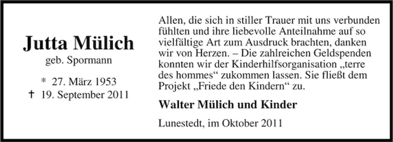 <p>Jutta Mülich<br />geb. Spormann</p><p>* 27. März 1953<br />19. September 2011</p><p>Allen, die sich in stiller Trauer mit uns verbunden<br />fühlten und ihre liebevolle Anteilnahme auf so<br />vielfältige Art zum Ausdruck brachten, danken<br />wir von Herzen. – Die zahlreichen Geldspenden<br />konnten wir der Kinderhilfsorganisation „terre<br />des hommes“ zukommen lassen. Sie fließt dem<br />Projekt „Friede den Kindern“ zu.</p><p>Walter Mülich und Kinder<br />Lunestedt, im Oktober 2011</p>