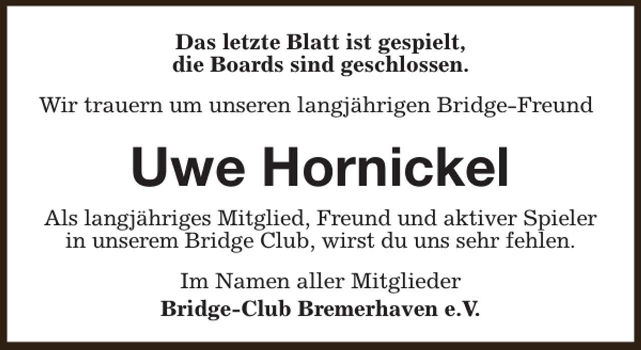 <p>Das letzte Blatt ist gespielt,<br />die Boards sind geschlossen.<br />Wir trauern um unseren langjährigen Bridge-Freund</p><p>Uwe Hornickel</p><p>Als langjähriges Mitglied, Freund und aktiver Spieler<br />in unserem Bridge Club, wirst du uns sehr fehlen.<br />Im Namen aller Mitglieder<br />Bridge-Club Bremerhaven e.V.</p>