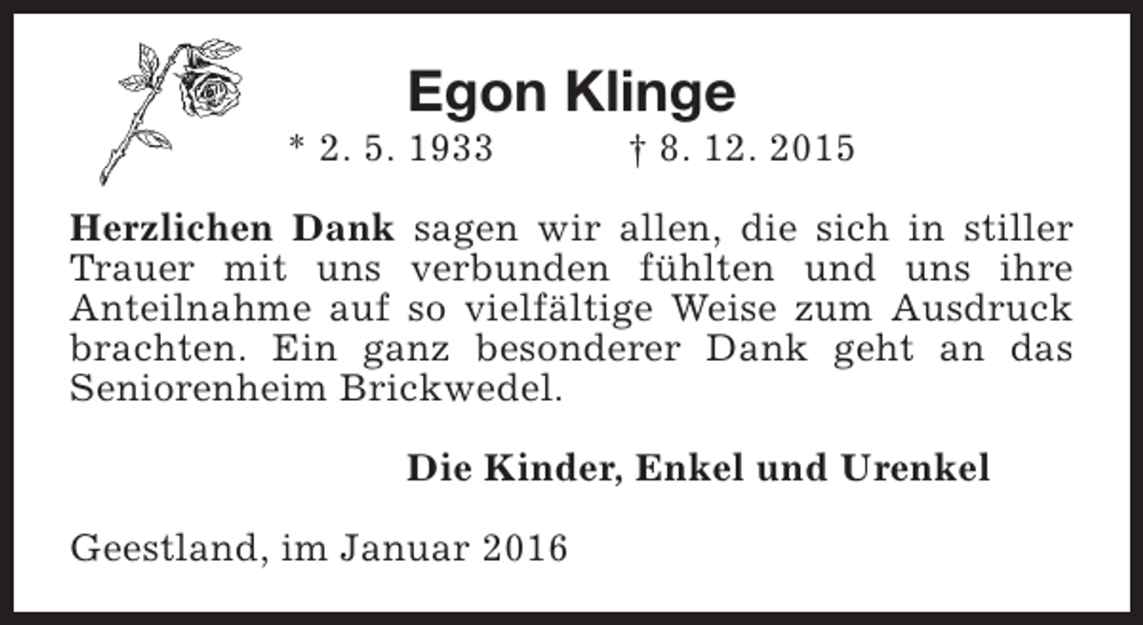 <p>Egon Klinge</p><p>* 2. 5. 1933</p><p>† 8. 12. 2015</p><p>Herzlichen Dank sagen wir allen, die sich in stiller<br />Trauer mit uns verbunden fühlten und uns ihre<br />Anteilnahme auf so vielfältige Weise zum Ausdruck<br />brachten. Ein ganz besonderer Dank geht an das<br />Seniorenheim Brickwedel.<br />Die Kinder, Enkel und Urenkel<br />Geestland, im Januar 2016</p>