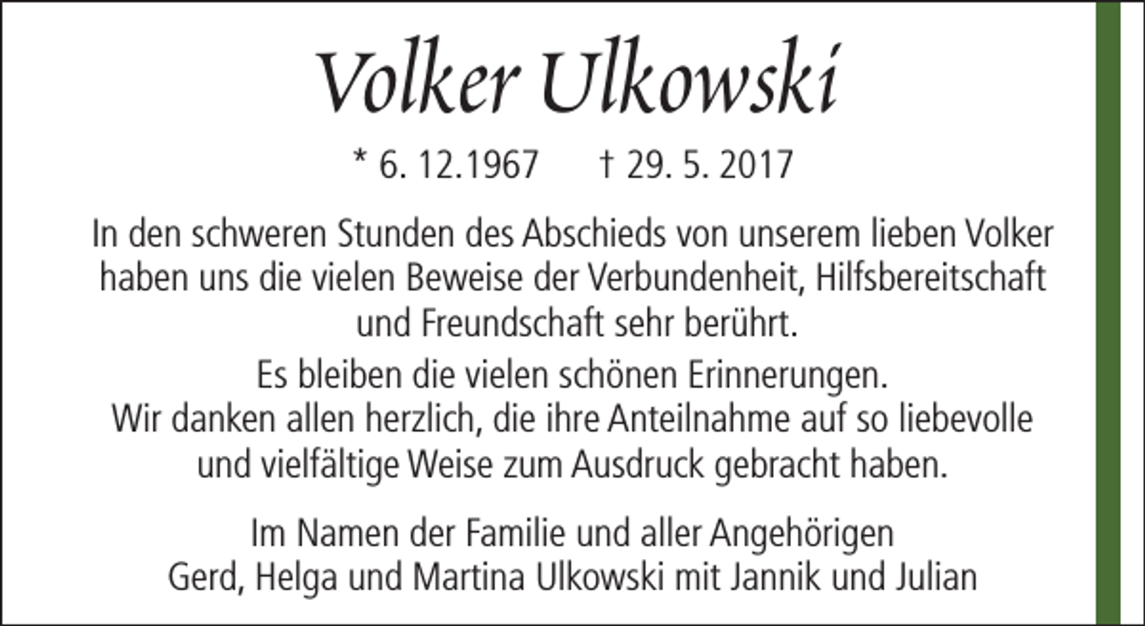 <p>Volker Ulkowski<br />* 6. 12.1967</p><p>† 29. 5. 2017</p><p>In den schweren Stunden des Abschieds von unserem lieben Volker<br />haben uns die vielen Beweise der Verbundenheit, Hilfsbereitschaft<br />und Freundschaft sehr berührt.<br />Es bleiben die vielen schönen Erinnerungen.<br />Wir danken allen herzlich, die ihre Anteilnahme auf so liebevolle<br />und vielfältige Weise zum Ausdruck gebracht haben.<br />Im Namen der Familie und aller Angehörigen<br />Gerd, Helga und Martina Ulkowski mit Jannik und Julian</p>