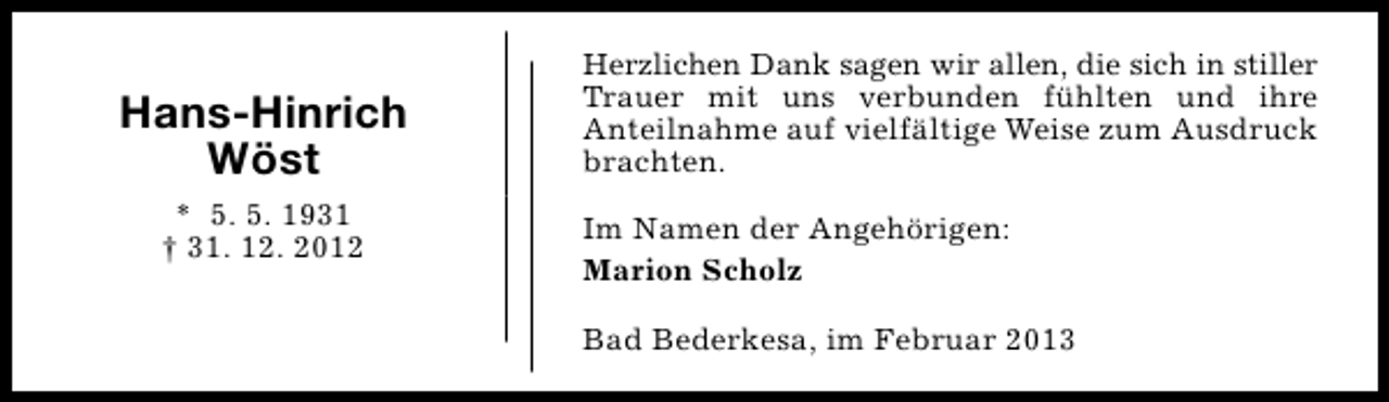 <p>Hans-Hinrich<br />Wöst<br />* 5. 5. 1931<br />† 31. 12. 2012</p><p>Herzlichen Dank sagen wir allen, die sich in stiller<br />Trauer mit uns verbunden fühlten und ihre<br />Anteilnahme auf vielfältige Weise zum Ausdruck<br />brachten.<br />Im Namen der Angehörigen:<br />Marion Scholz<br />Bad Bederkesa, im Februar 2013</p>