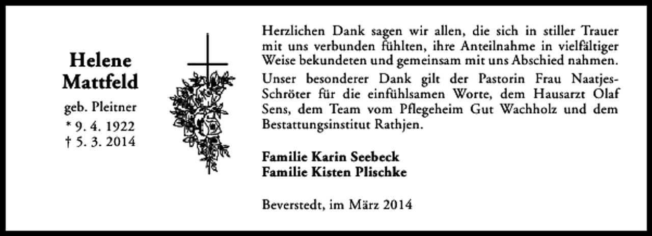 <p>Helene<br />Mattfeld<br />geb. Pleitner<br />* 9. 4. 1922<br />† 5. 3. 2014</p><p>Herzlichen Dank sagen wir allen, die sich in stiller Trauer<br />mit uns verbunden fühlten, ihre Anteilnahme in vielfältiger<br />Weise bekundeten und gemeinsam mit uns Abschied nahmen.<br />Unser besonderer Dank gilt der Pastorin Frau NaatjesSchröter für die einfühlsamen Worte, dem Hausarzt Olaf<br />Sens, dem Team vom Pflegeheim Gut Wachholz und dem<br />Bestattungsinstitut Rathjen.<br />Familie Karin Seebeck<br />Familie Kisten Plischke<br />Beverstedt, im März 2014</p>