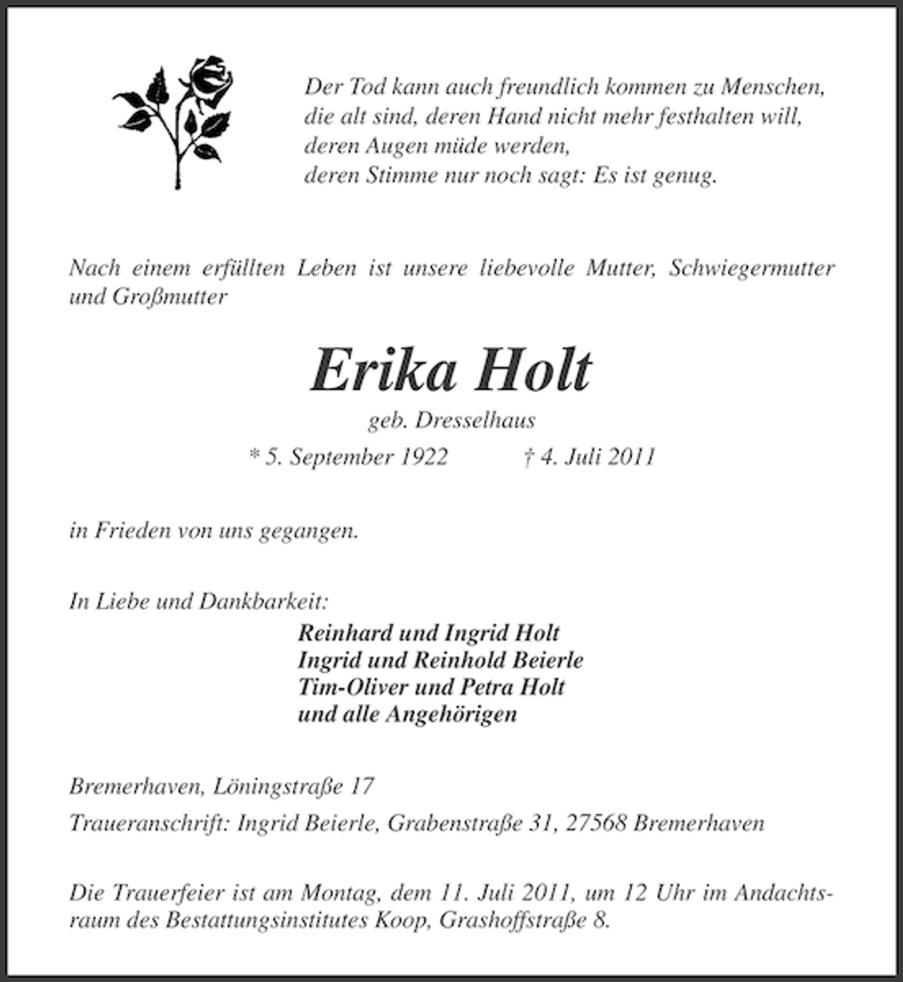 <p>Der Tod kann auch freundlich kommen zu Menschen,<br />die alt sind, deren Hand nicht mehr festhalten will,<br />deren Augen müde werden,<br />deren Stimme nur noch sagt: Es ist genug.</p><p>Nach einem erfüllten Leben ist unsere liebevolle Mutter, Schwiegermutter<br />und Großmutter</p><p>Erika Holt<br />geb. Dresselhaus<br />* 5. September 1922<br />† 4. Juli 2011<br />in Frieden von uns gegangen.<br />In Liebe und Dankbarkeit:<br />Reinhard und Ingrid Holt<br />Ingrid und Reinhold Beierle<br />Tim-Oliver und Petra Holt<br />und alle Angehörigen<br />Bremerhaven, Löningstraße 17<br />Traueranschrift: Ingrid Beierle, Grabenstraße 31, 27568 Bremerhaven<br />Die Trauerfeier ist am Montag, dem 11. Juli 2011, um 12 Uhr im Andachtsraum des Bestattungsinstitutes Koop, Grashoffstraße 8.</p>