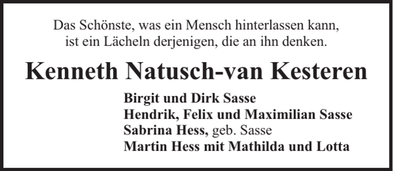 <p>Das Schönste, was ein Mensch hinterlassen kann,<br />ist ein Lächeln derjenigen, die an ihn denken.</p><p>Kenneth Natusch-van Kesteren<br />Birgit und Dirk Sasse<br />Hendrik, Felix und Maximilian Sasse<br />Sabrina Hess, geb. Sasse<br />Martin Hess mit Mathilda und Lotta</p>
