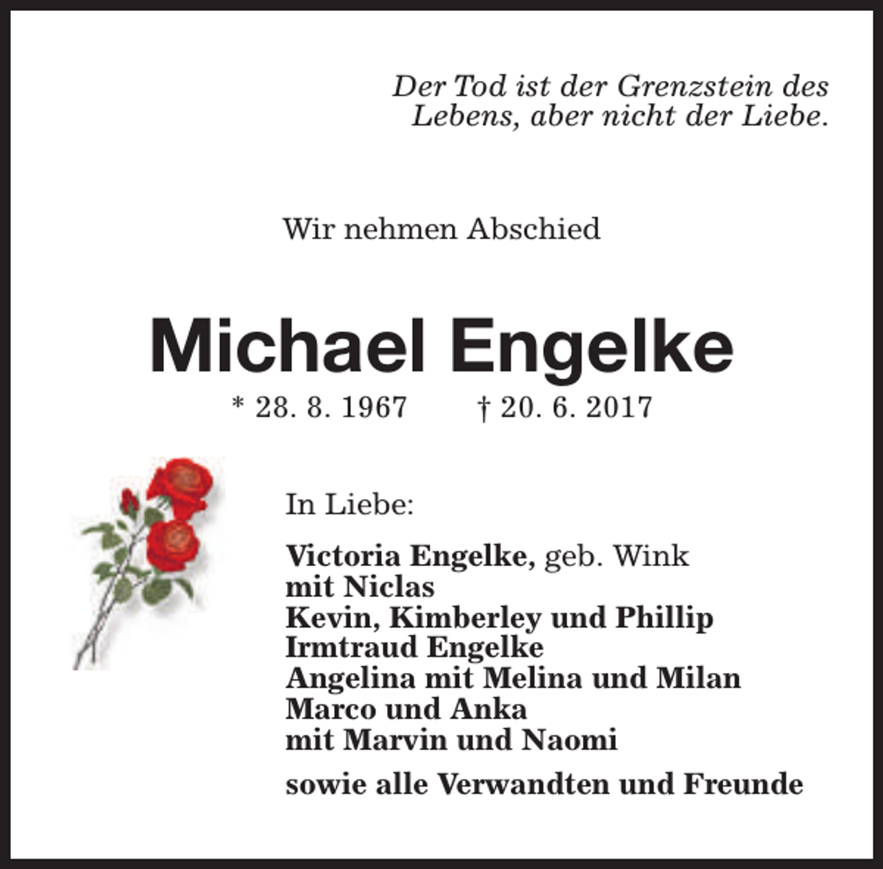 <p>Der Tod ist der Grenzstein des<br />Lebens, aber nicht der Liebe.<br />Wir nehmen Abschied</p><p>Michael Engelke<br />* 28. 8. 1967</p><p>† 20. 6. 2017</p><p>In Liebe:<br />Victoria Engelke, geb. Wink<br />mit Niclas<br />Kevin, Kimberley und Phillip<br />Irmtraud Engelke<br />Angelina mit Melina und Milan<br />Marco und Anka<br />mit Marvin und Naomi<br />sowie alle Verwandten und Freunde</p>