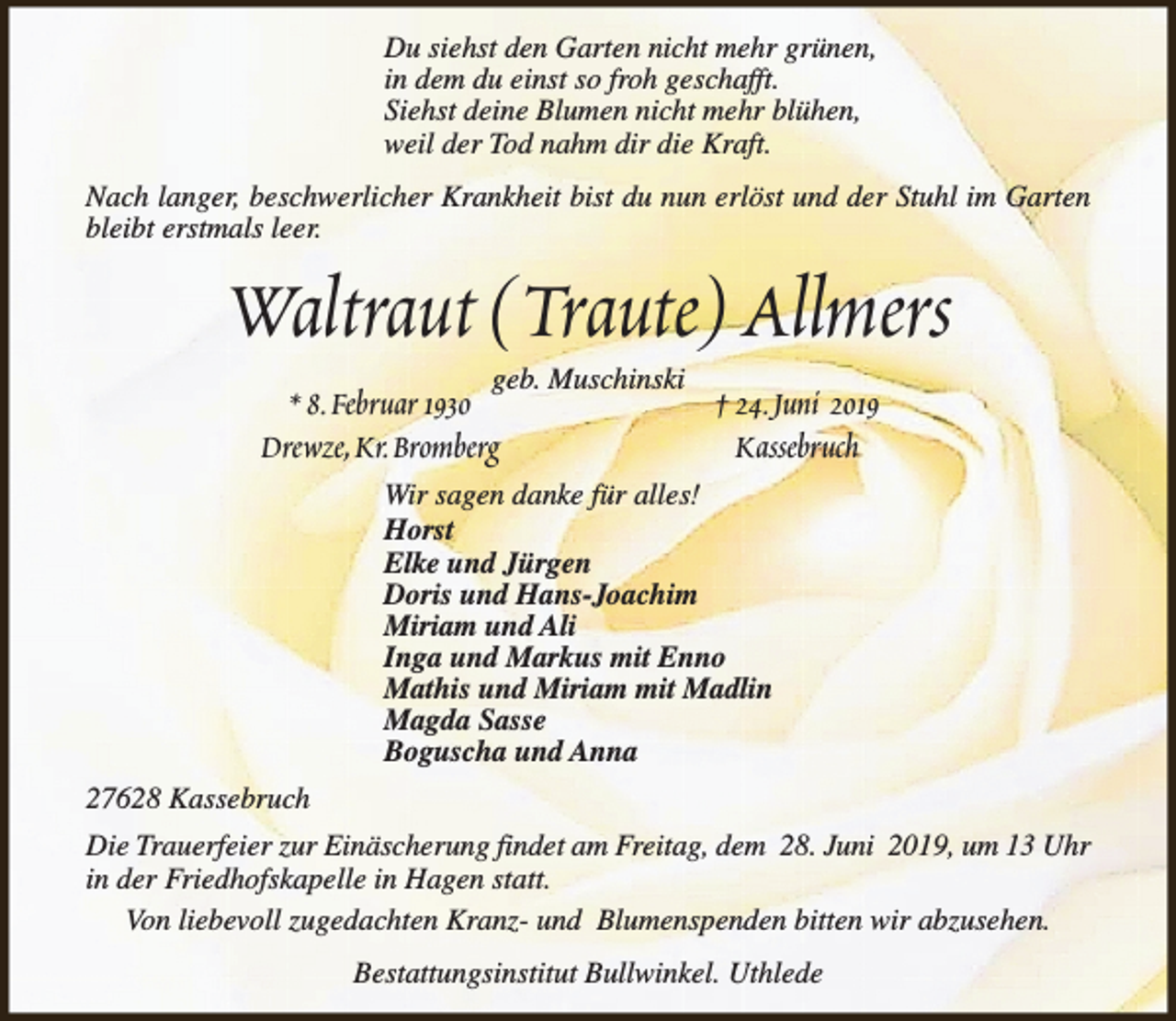 <p>Du siehst den Garten nicht mehr grünen,<br />in dem du einst so froh geschafft.<br />Siehst deine Blumen nicht mehr blühen,<br />weil der Tod nahm dir die Kraft.<br />Nach langer, beschwerlicher Krankheit bist du nun erlöst und der Stuhl im Garten<br />bleibt erstmals leer.</p><p>Waltraut (Traute) Allmers<br />geb. Muschinski</p><p>* 8.Februar 1930<br />Drewze,Kr.Bromberg</p><p>† 24.Juni 2019<br />Kassebruch</p><p>Wir sagen danke für alles!<br />Horst<br />Elke und Jürgen<br />Doris und Hans-Joachim<br />Miriam und Ali<br />Inga und Markus mit Enno<br />Mathis und Miriam mit Madlin<br />Magda Sasse<br />Boguscha und Anna<br />27628 Kassebruch<br />Die Trauerfeier zur Einäscherung findet am Freitag, dem 28. Juni 2019, um 13 Uhr<br />in der Friedhofskapelle in Hagen statt.<br />Von liebevoll zugedachten Kranz- und Blumenspenden bitten wir abzusehen.<br />Bestattungsinstitut Bullwinkel. Uthlede</p>
