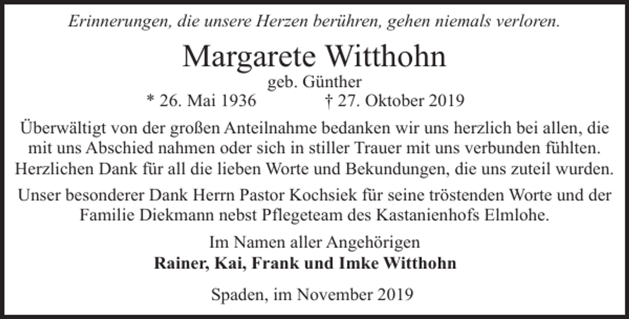 <p>Erinnerungen, die unsere Herzen berühren, gehen niemals verloren.</p><p>Margarete Witthohn<br />* 26. Mai 1936</p><p>geb. Günther<br />† 27. Oktober 2019</p><p>Überwältigt von der großen Anteilnahme bedanken wir uns herzlich bei allen, die<br />mit uns Abschied nahmen oder sich in stiller Trauer mit uns verbunden fühlten.<br />Herzlichen Dank für all die lieben Worte und Bekundungen, die uns zuteil wurden.<br />Unser besonderer Dank Herrn Pastor Kochsiek für seine tröstenden Worte und der<br />Familie Diekmann nebst Pflegeteam des Kastanienhofs Elmlohe.<br />Im Namen aller Angehörigen<br />Rainer, Kai, Frank und Imke Witthohn<br />Spaden, im November 2019</p>