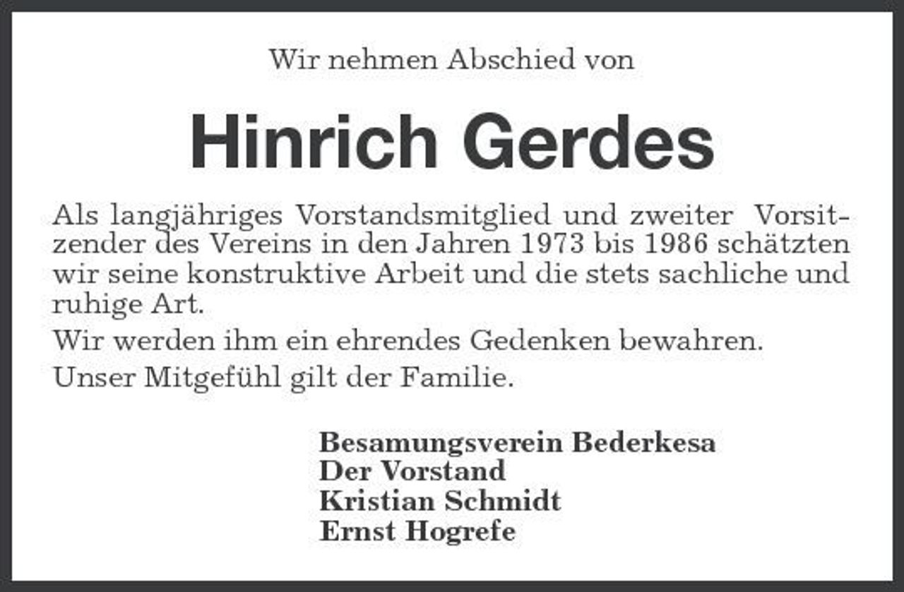 <p>Wir nehmen Abschied von</p><p>Hinrich Gerdes<br />Als langjähriges Vorstandsmitglied und zweiter Vorsitzender des Vereins in den Jahren 1973 bis 1986 schätzten wir seine konstruktive Arbeit und die stets sachliche und ruhige Art. Wir werden ihm ein ehrendes Gedenken bewahren. Unser Mitgefühl gilt der Familie. Besamungsverein Bederkesa Der Vorstand Kristian Schmidt Ernst Hogrefe</p>