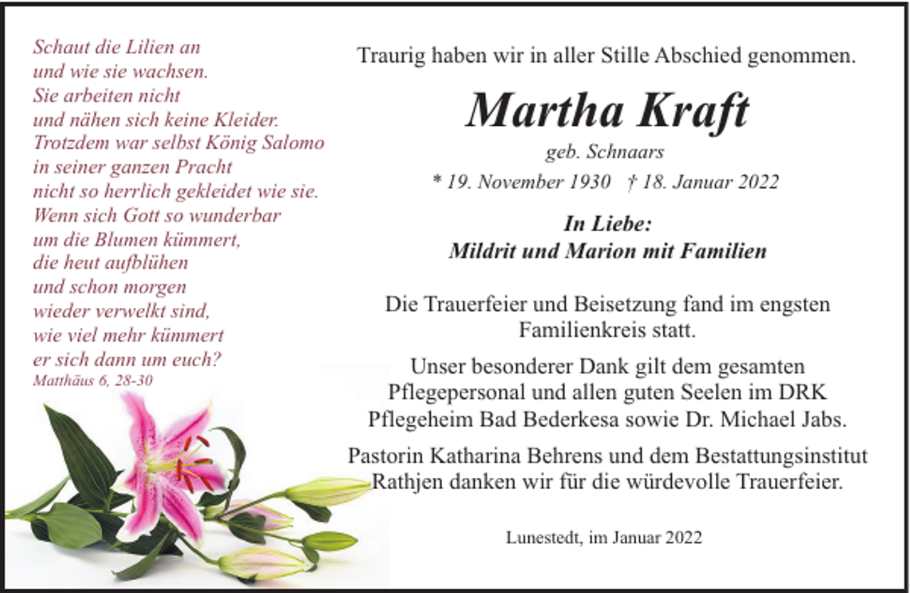 <p>Schaut die Lilien an<br />und wie sie wachsen.<br />Sie arbeiten nicht<br />und nähen sich keine Kleider.<br />Trotzdem war selbst König Salomo<br />in seiner ganzen Pracht<br />nicht so herrlich gekleidet wie sie.<br />Wenn sich Gott so wunderbar<br />um die Blumen kümmert,<br />die heut aufblühen<br />und schon morgen<br />wieder verwelkt sind,<br />wie viel mehr kümmert<br />er sich dann um euch?<br />Matthäus 6, 28-30</p><p>Traurig haben wir in aller Stille Abschied genommen.</p><p>Martha Kraft</p><p>geb. Schnaars<br />* 19. November 1930 † 18. Januar 2022</p><p>In Liebe:<br />Mildrit und Marion mit Familien<br />Die Trauerfeier und Beisetzung fand im engsten<br />Familienkreis statt.<br />Unser besonderer Dank gilt dem gesamten<br />Pflegepersonal und allen guten Seelen im DRK<br />Pflegeheim Bad Bederkesa sowie Dr. Michael Jabs.<br />Pastorin Katharina Behrens und dem Bestattungsinstitut<br />Rathjen danken wir für die würdevolle Trauerfeier.<br />Lunestedt, im Januar 2022</p>