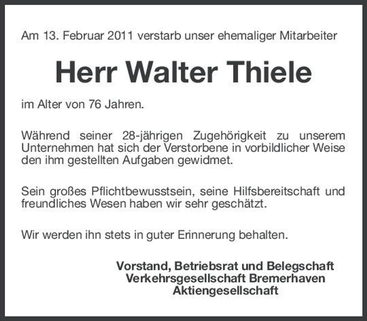 <p>Am 13. Februar 2011 verstarb unser ehemaliger Mitarbeiter</p><p>Herr Walter Thiele<br />im Alter von 76 Jahren. Während seiner 28-jährigen Zugehörigkeit zu unserem Unternehmen hat sich der Verstorbene in vorbildlicher Weise den ihm gestellten Aufgaben gewidmet. Sein großes Pflichtbewusstsein, seine Hilfsbereitschaft und freundliches Wesen haben wir sehr geschätzt. Wir werden ihn stets in guter Erinnerung behalten. Vorstand, Betriebsrat und Belegschaft Verkehrsgesellschaft Bremerhaven Aktiengesellschaft</p>