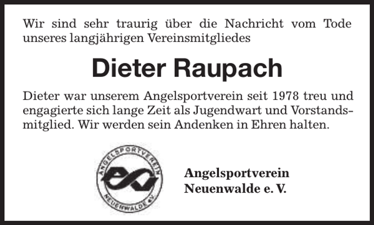 <p>Wir sind sehr traurig über die Nachricht vom Tode<br />unseres langjährigen Vereinsmitgliedes</p><p>Dieter Raupach<br />Dieter war unserem Angelsportverein seit 1978 treu und<br />engagierte sich lange Zeit als Jugendwart und Vorstandsmitglied. Wir werden sein Andenken in Ehren halten.</p><p>Angelsportverein<br />Neuenwalde e. V.</p>