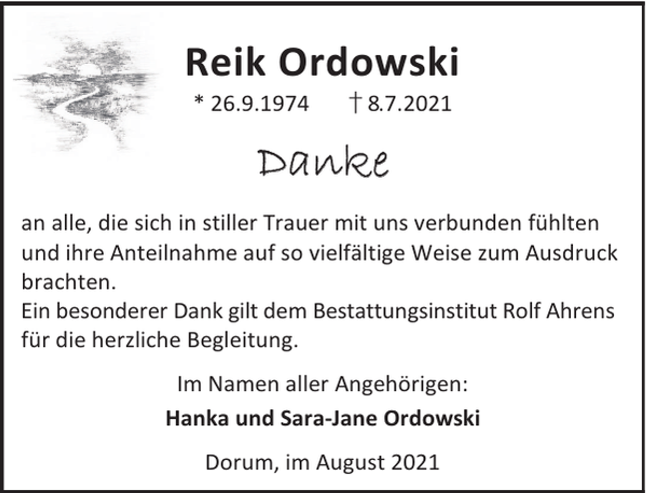 <p>Reik Ordowski<br />* 26.9.1974</p><p>† 8.7.2021</p><p>Danke<br />an alle, die sich in stiller Trauer mit uns verbunden fühlten<br />und ihre Anteilnahme auf so vielfältige Weise zum Ausdruck<br />brachten.<br />Ein besonderer Dank gilt dem Bestattungsinstitut Rolf Ahrens<br />für die herzliche Begleitung.<br />Im Namen aller Angehörigen:<br />Hanka und Sara-Jane Ordowski<br />Dorum, im August 2021</p>