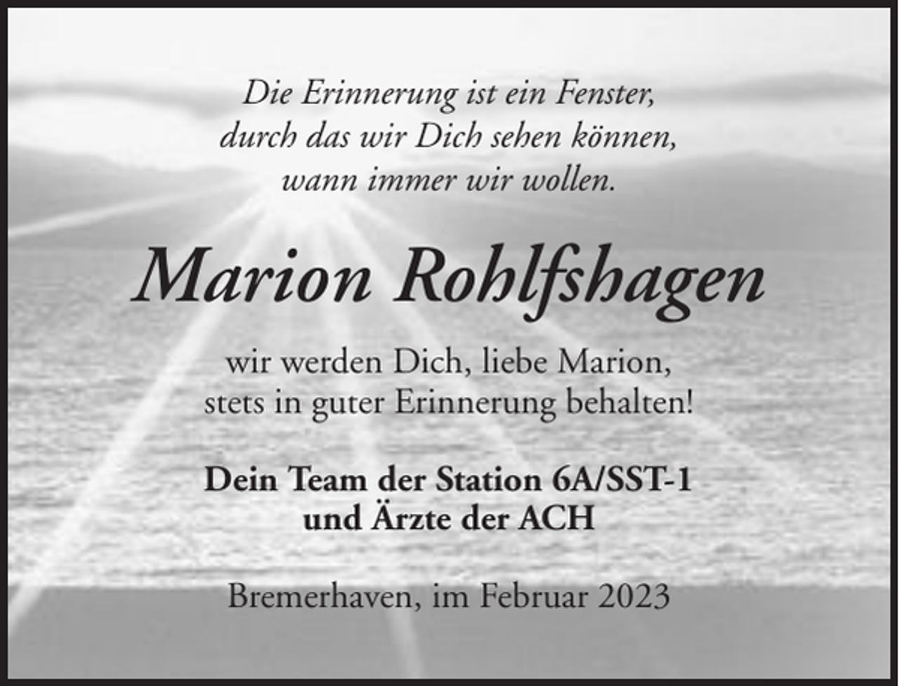 <p>Die Erinnerung ist ein Fenster,<br />durch das wir Dich sehen können,<br />wann immer wir wollen.</p><p>Marion Rohlfshagen<br />wir werden Dich, liebe Marion,<br />stets in guter Erinnerung behalten!<br />Dein Team der Station 6A/SST-1<br />und Ärzte der ACH<br />Bremerhaven, im Februar 2023</p>