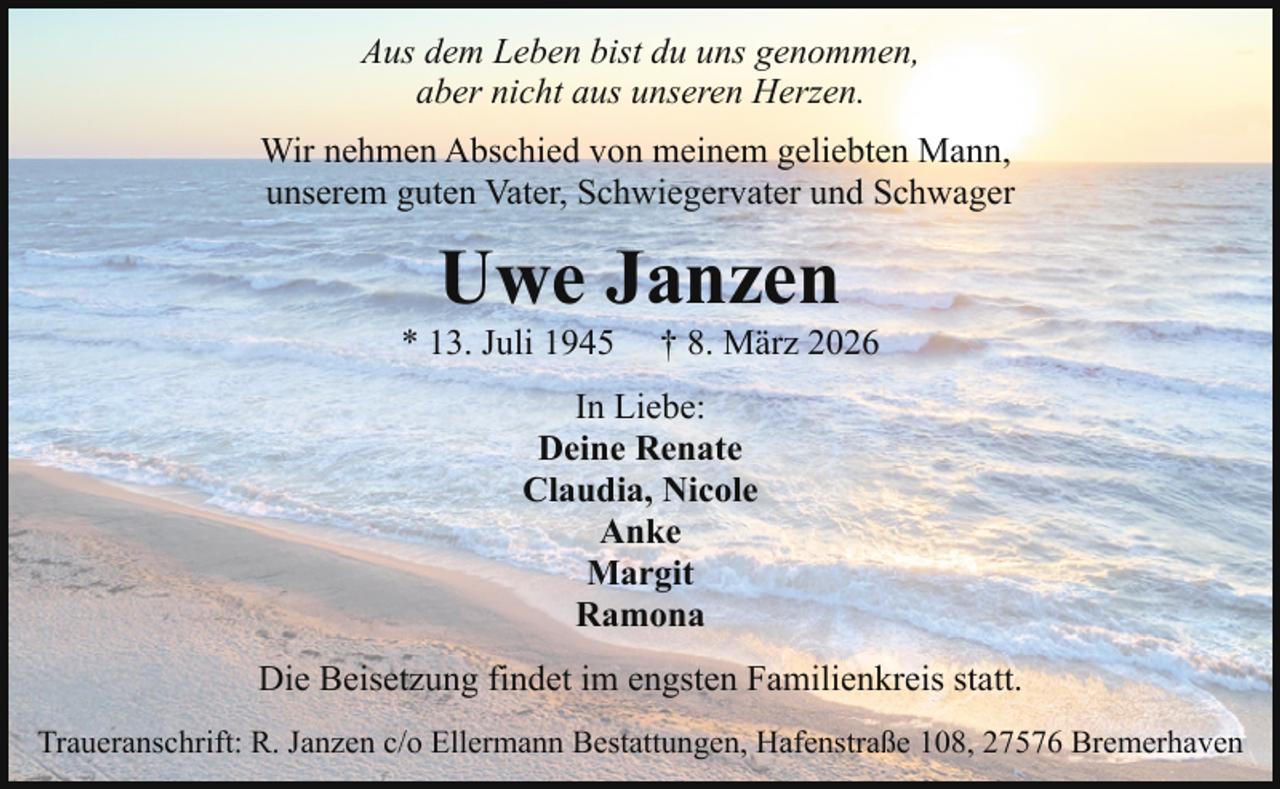 <p>Aus dem Leben bist du uns genommen,<br />aber nicht aus unseren Herzen.<br />Wir nehmen Abschied von meinem geliebten Mann,<br />unserem guten Vater, Schwiegervater und Schwager</p><p>Uwe Janzen</p><p>* 13. Juli 1945</p><p>† 8. März 2026</p><p>In Liebe:<br />Deine Renate<br />Claudia, Nicole<br />Anke<br />Margit<br />Ramona<br />Die Beisetzung findet im engsten Familienkreis statt.<br />Traueranschrift: R. Janzen c/o Ellermann Bestattungen, Hafenstraße 108, 27576 Bremerhaven</p>