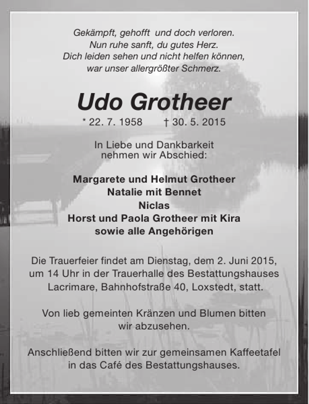 <p>Gekämpft, gehofft und doch verloren.<br />Nun ruhe sanft, du gutes Herz.<br />Dich leiden sehen und nicht helfen können,<br />war unser allergrößter Schmerz.</p><p>Udo Grotheer<br />* 22. 7. 1958</p><p>† 30. 5. 2015</p><p>In Liebe und Dankbarkeit<br />nehmen wir Abschied:<br />Margarete und Helmut Grotheer<br />Natalie mit Bennet<br />Niclas<br />Horst und Paola Grotheer mit Kira<br />sowie alle Angehörigen<br />Die Trauerfeier findet am Dienstag, dem 2. Juni 2015,<br />um 14 Uhr in der Trauerhalle des Bestattungshauses<br />Lacrimare, Bahnhofstraße 40, Loxstedt, statt.<br />Von lieb gemeinten Kränzen und Blumen bitten<br />wir abzusehen.<br />Anschließend bitten wir zur gemeinsamen Kaffeetafel<br />in das Café des Bestattungshauses.</p>