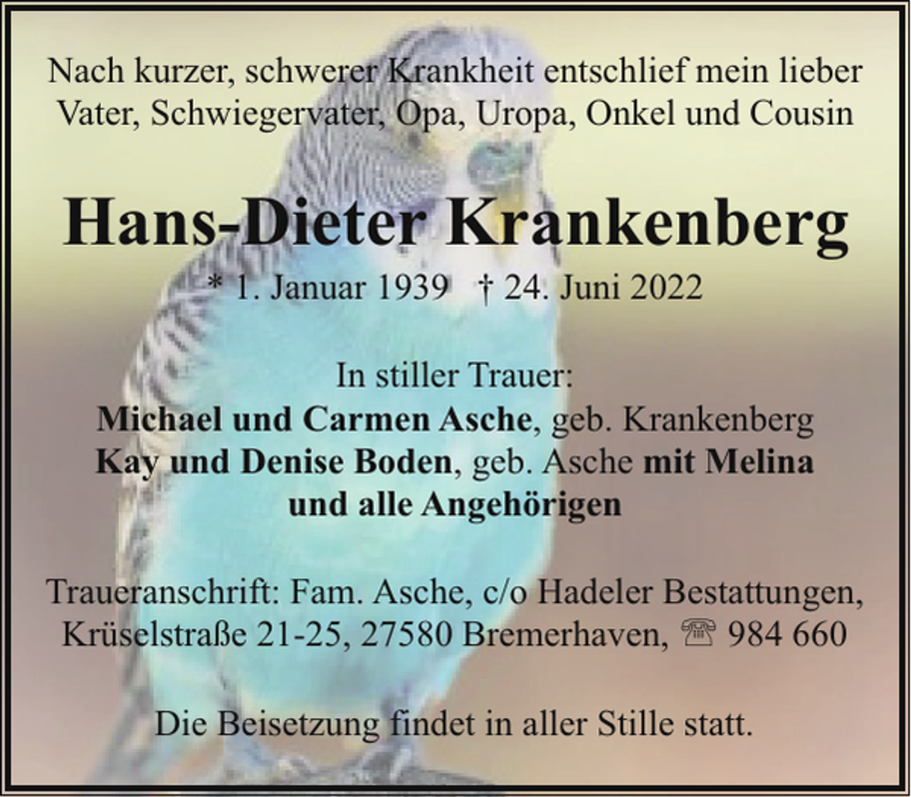 <p>Nach kurzer, schwerer Krankheit entschlief mein lieber<br />Vater, Schwiegervater, Opa, Uropa, Onkel und Cousin</p><p>Hans-Dieter Krankenberg<br />* 1. Januar 1939 † 24. Juni 2022</p><p>In stiller Trauer:<br />Michael und Carmen Asche, geb. Krankenberg<br />Kay und Denise Boden, geb. Asche mit Melina<br />und alle Angehörigen<br />Traueranschrift: Fam. Asche, c/o Hadeler Bestattungen,<br />Krüselstraße 21-25, 27580 Bremerhaven, ' 984 660<br />Die Beisetzung findet in aller Stille statt.</p>