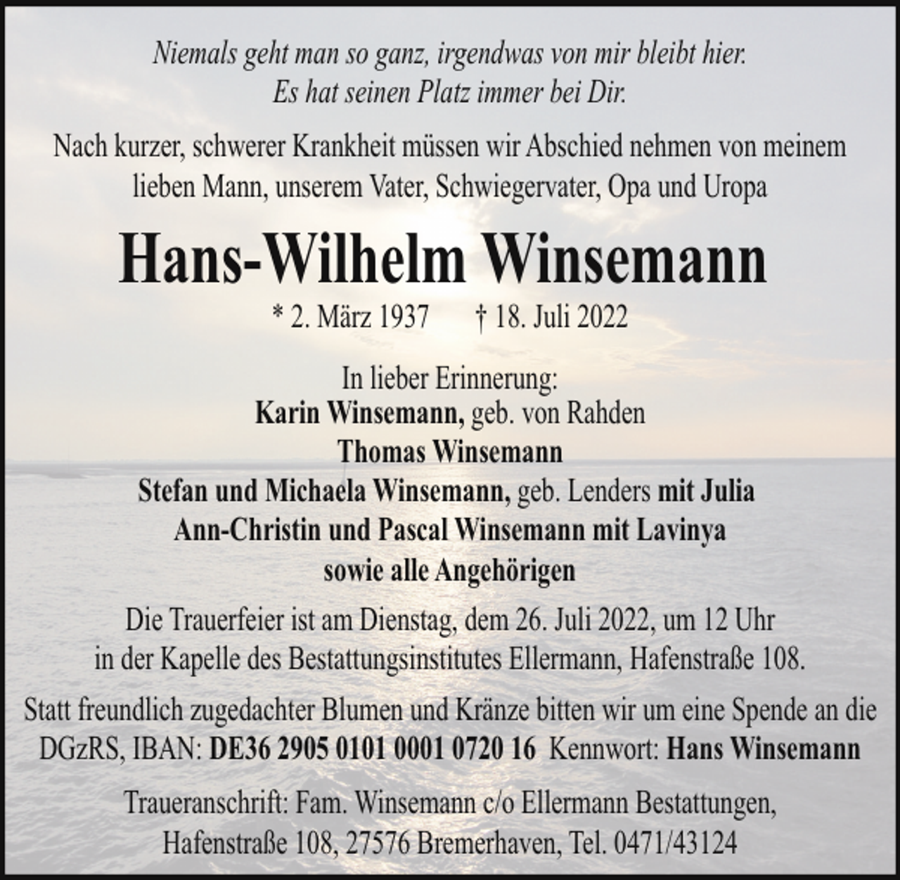 <p>Niemals geht man so ganz, irgendwas von mir bleibt hier.<br />Es hat seinen Platz immer bei Dir.<br />Nach kurzer, schwerer Krankheit müssen wir Abschied nehmen von meinem<br />lieben Mann, unserem Vater, Schwiegervater, Opa und Uropa</p><p>Hans-Wilhelm Winsemann<br />* 2. März 1937</p><p>† 18. Juli 2022</p><p>In lieber Erinnerung:<br />Karin Winsemann, geb. von Rahden<br />Thomas Winsemann<br />Stefan und Michaela Winsemann, geb. Lenders mit Julia<br />Ann-Christin und Pascal Winsemann mit Lavinya<br />sowie alle Angehörigen<br />Die Trauerfeier ist am Dienstag, dem 26. Juli 2022, um 12 Uhr<br />in der Kapelle des Bestattungsinstitutes Ellermann, Hafenstraße 108.<br />Statt freundlich zugedachter Blumen und Kränze bitten wir um eine Spende an die<br />DGzRS, IBAN: DE36 2905 0101 0001 0720 16 Kennwort: Hans Winsemann<br />Traueranschrift: Fam. Winsemann c/o Ellermann Bestattungen,<br />Hafenstraße 108, 27576 Bremerhaven, Tel. 0471/43124</p>