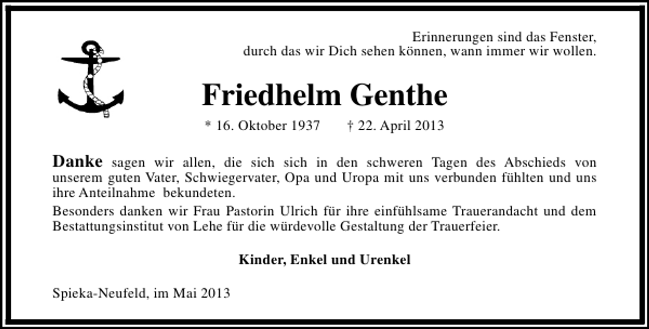 <p>Erinnerungen sind das Fenster,<br />durch das wir Dich sehen können, wann immer wir wollen.</p><p>Friedhelm Genthe<br />* 16. Oktober 1937</p><p>† 22. April 2013</p><p>Danke sagen wir allen, die sich sich in den schweren Tagen des Abschieds von</p><p>unserem guten Vater, Schwiegervater, Opa und Uropa mit uns verbunden fühlten und uns<br />ihre Anteilnahme bekundeten.<br />Besonders danken wir Frau Pastorin Ulrich für ihre einfühlsame Trauerandacht und dem<br />Bestattungsinstitut von Lehe für die würdevolle Gestaltung der Trauerfeier.<br />Kinder, Enkel und Urenkel</p><p>Spieka-Neufeld, im Mai 2013</p>