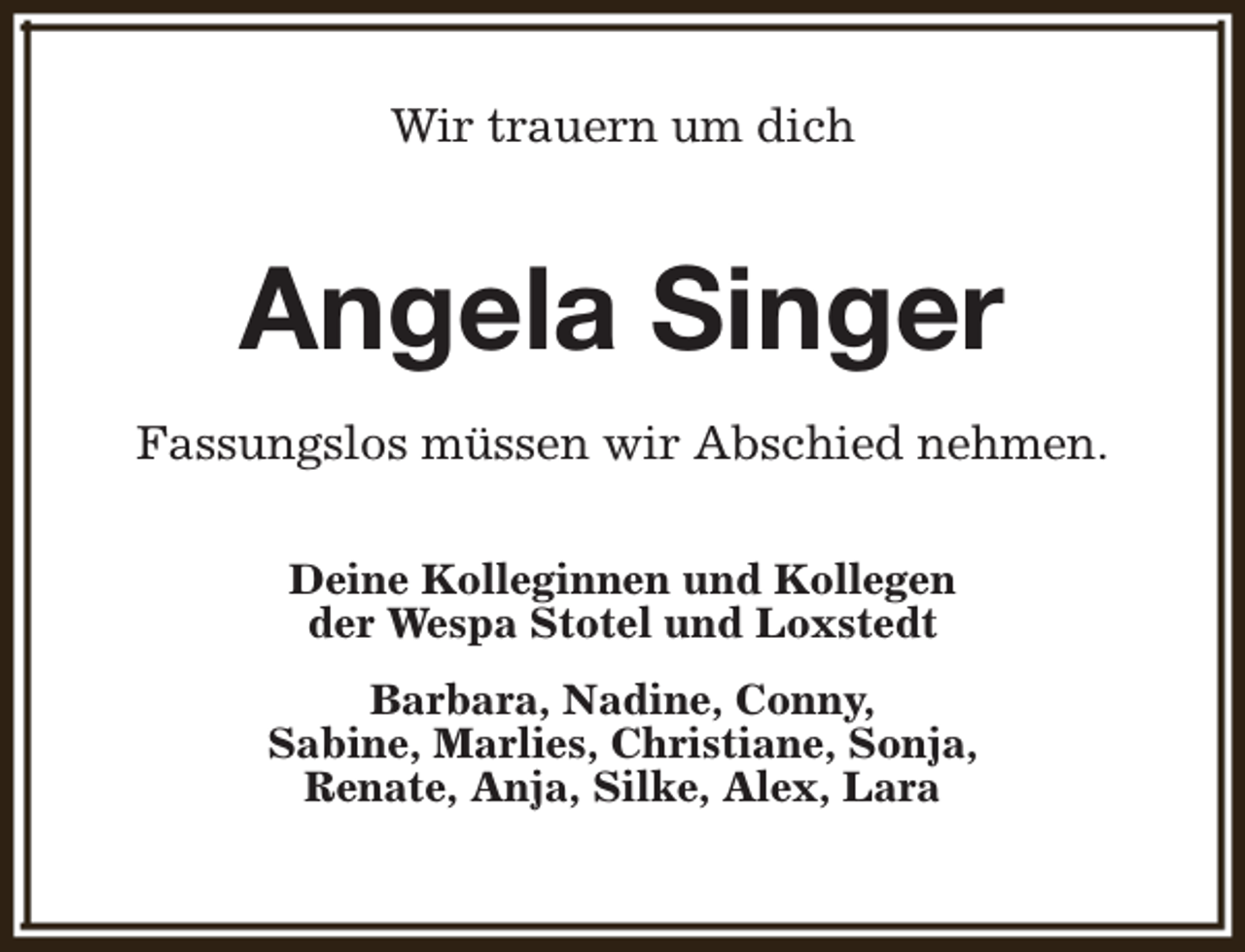 <p>Wir trauern um dich</p><p>Angela Singer<br />Fassungslos müssen wir Abschied nehmen.<br />Deine Kolleginnen und Kollegen<br />der Wespa Stotel und Loxstedt<br />Barbara, Nadine, Conny,<br />Sabine, Marlies, Christiane, Sonja,<br />Renate, Anja, Silke, Alex, Lara</p>