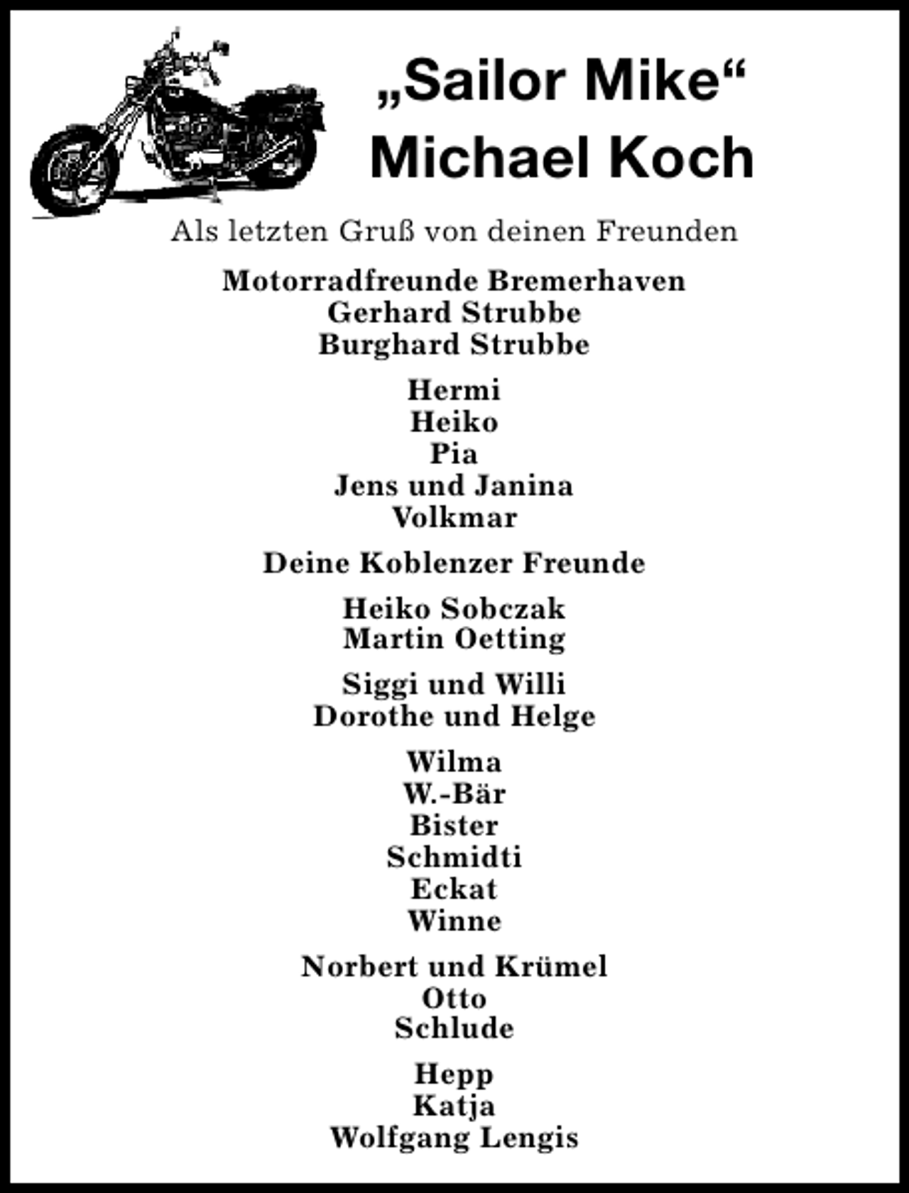 <p>„Sailor Mike“<br />Michael Koch<br />Als letzten Gruß von deinen Freunden<br />Motorradfreunde Bremerhaven<br />Gerhard Strubbe<br />Burghard Strubbe<br />Hermi<br />Heiko<br />Pia<br />Jens und Janina<br />Volkmar<br />Deine Koblenzer Freunde<br />Heiko Sobczak<br />Martin Oetting<br />Siggi und Willi<br />Dorothe und Helge<br />Wilma<br />W.-Bär<br />Bister<br />Schmidti<br />Eckat<br />Winne<br />Norbert und Krümel<br />Otto<br />Schlude<br />Hepp<br />Katja<br />Wolfgang Lengis</p>