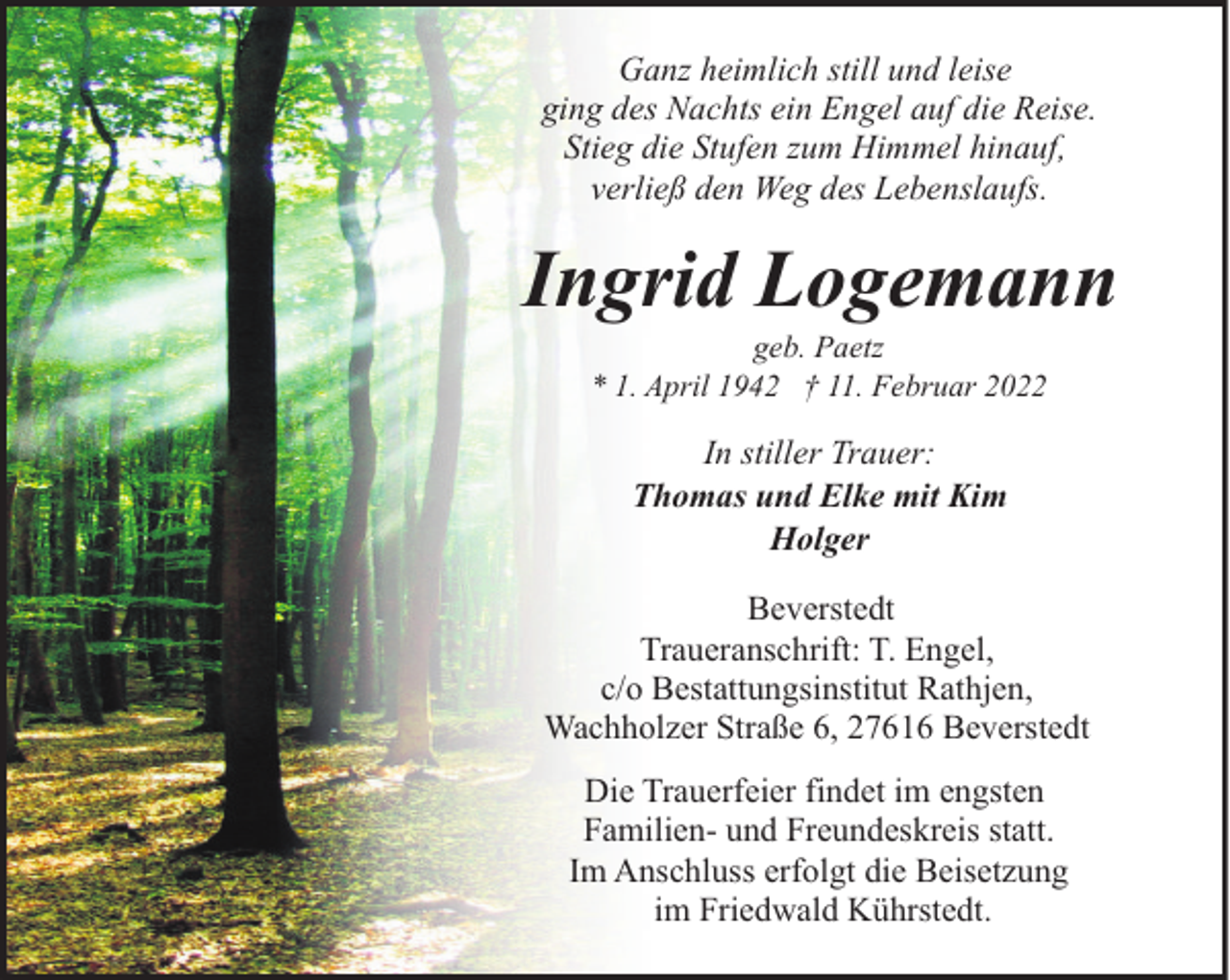<p>Ganz heimlich still und leise<br />ging des Nachts ein Engel auf die Reise.<br />Stieg die Stufen zum Himmel hinauf,<br />verließ den Weg des Lebenslaufs.</p><p>Ingrid Logemann<br />geb. Paetz<br />* 1. April 1942 † 11. Februar 2022</p><p>In stiller Trauer:<br />Thomas und Elke mit Kim<br />Holger<br />Beverstedt<br />Traueranschrift: T. Engel,<br />c/o Bestattungsinstitut Rathjen,<br />Wachholzer Straße 6, 27616 Beverstedt<br />Die Trauerfeier findet im engsten<br />Familien- und Freundeskreis statt.<br />Im Anschluss erfolgt die Beisetzung<br />im Friedwald Kührstedt.</p>