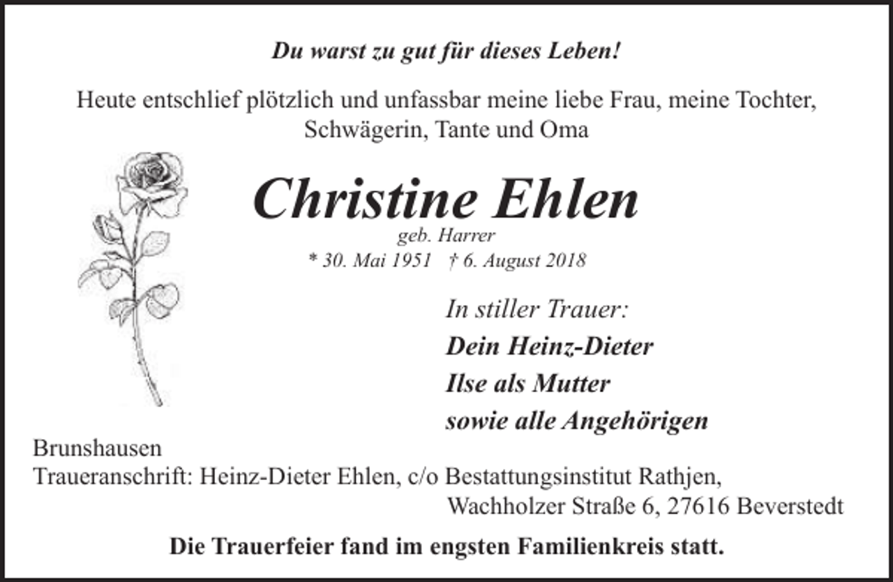 <p>Du warst zu gut für dieses Leben!<br />Heute entschlief plötzlich und unfassbar meine liebe Frau, meine Tochter,<br />Schwägerin, Tante und Oma</p><p>Christine Ehlen<br />geb. Harrer<br />* 30. Mai 1951 † 6. August 2018</p><p>In stiller Trauer:<br />Dein Heinz-Dieter<br />Ilse als Mutter<br />sowie alle Angehörigen</p><p>Brunshausen<br />Traueranschrift: Heinz-Dieter Ehlen, c/o Bestattungsinstitut Rathjen,<br />Wachholzer Straße 6, 27616 Beverstedt<br />Die Trauerfeier fand im engsten Familienkreis statt.</p>