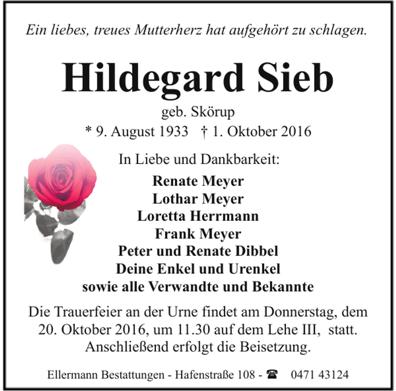 <p>Ein liebes, treues Mutterherz hat aufgehört zu schlagen.</p><p>Hildegard Sieb<br />geb. Skörup<br />* 9. August 1933 † 1. Oktober 2016</p><p>In Liebe und Dankbarkeit:<br />Renate Meyer<br />Lothar Meyer<br />Loretta Herrmann<br />Frank Meyer<br />Peter und Renate Dibbel<br />Deine Enkel und Urenkel<br />sowie alle Verwandte und Bekannte<br />Die Trauerfeier an der Urne findet am Donnerstag, dem<br />20. Oktober 2016, um 11.30 auf dem Lehe III, statt.<br />Anschließend erfolgt die Beisetzung.<br />Ellermann Bestattungen - Hafenstraße 108 - ( 0471 43124</p>