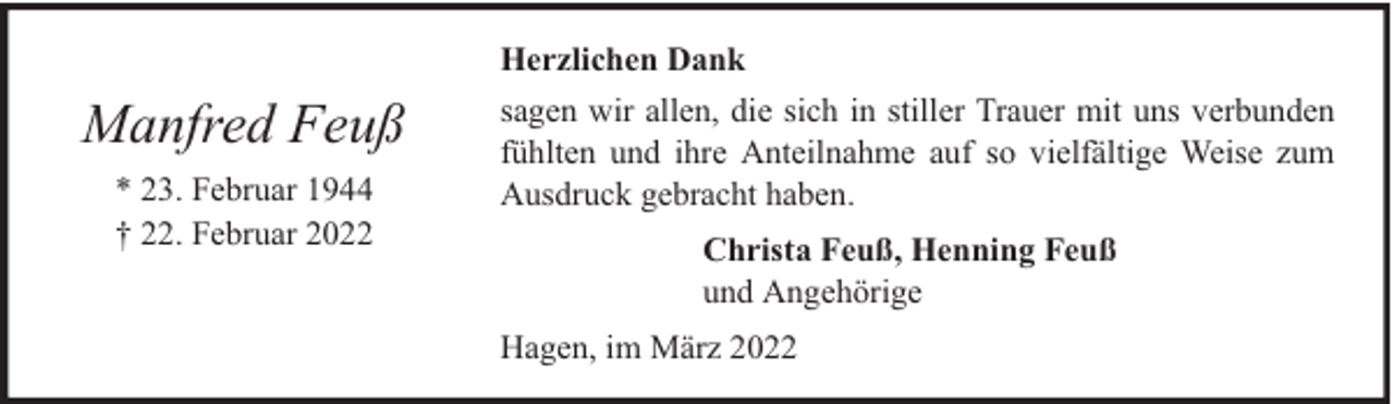 <p>Herzlichen Dank</p><p>Manfred Feuß<br />* 23. Februar 1944<br />† 22. Februar 2022</p><p>sagen wir allen, die sich in stiller Trauer mit uns verbunden<br />fühlten und ihre Anteilnahme auf so vielfältige Weise zum<br />Ausdruck gebracht haben.<br />Christa Feuß, Henning Feuß<br />und Angehörige<br />Hagen, im März 2022</p>