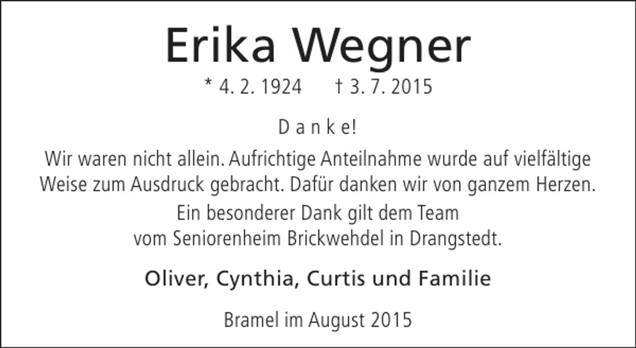 <p>Erika Wegner<br />* 4. 2. 1924</p><p>† 3. 7. 2015</p><p>D a n k e!<br />Wir waren nicht allein. Aufrichtige Anteilnahme wurde auf vielfältige<br />Weise zum Ausdruck gebracht. Dafür danken wir von ganzem Herzen.<br />Ein besonderer Dank gilt dem Team<br />vom Seniorenheim Brickwehdel in Drangstedt.<br />Oliver, Cynthia, Curtis und Familie<br />Bramel im August 2015</p>