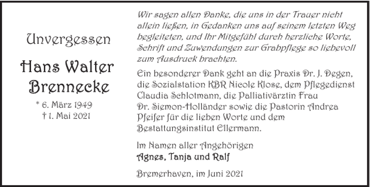 <p>Unvergessen</p>
<p>* 6. März 1949<br />† 1. Mai 2021</p>
<p>Wir sagen allen Danke, die uns in der Trauer nicht<br />allein ließen, in Gedanken uns auf seinem letzten Weg<br />begleiteten, und Ihr Mitgefühl durch herzliche Worte,<br />Schrift und Zuwendungen zur Grabpflege so liebevoll<br />zum Ausdruck brachten.<br />Ein besonderer Dank geht an die Praxis Dr. J. Degen,<br />die Sozialstation KBR Nicole Klose, dem Pflegedienst<br />Claudia Schlotmann, die Palliativärztin Frau<br />Dr. Siemon-Holländer sowie die Pastorin Andrea<br />Pfeifer für die lieben Worte und dem<br />Bestattungsinstitut Ellermann.<br />Im Namen aller Angehörigen<br />Bremerhaven, im Juni 2021</p>
