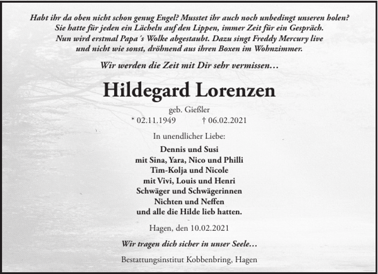 <p>Habt ihr da oben nicht schon genug Engel? Musstet ihr auch noch unbedingt unseren holen?<br />Sie hatte für jeden ein Lächeln auf den Lippen, immer Zeit für ein Gespräch.<br />Nun wird erstmal Papa´s Wolke abgestaubt. Dazu singt Freddy Mercury live<br />und nicht wie sonst, dröhnend aus ihren Boxen im Wohnzimmer.</p><p>Wir werden die Zeit mit Dir sehr vermissen…</p><p>Hildegard Lorenzen<br />geb. Gießler<br />* 02.11.1949<br />† 06.02.2021<br />In unendlicher Liebe:<br />Dennis und Susi<br />mit Sina, Yara, Nico und Philli<br />Tim-Kolja und Nicole<br />mit Vivi, Louis und Henri<br />Schwäger und Schwägerinnen<br />Nichten und Neffen<br />und alle die Hilde lieb hatten.<br />Hagen, den 10.02.2021<br />Wir tragen dich sicher in unser Seele…<br />Bestattungsinstitut Kobbenbring, Hagen</p>