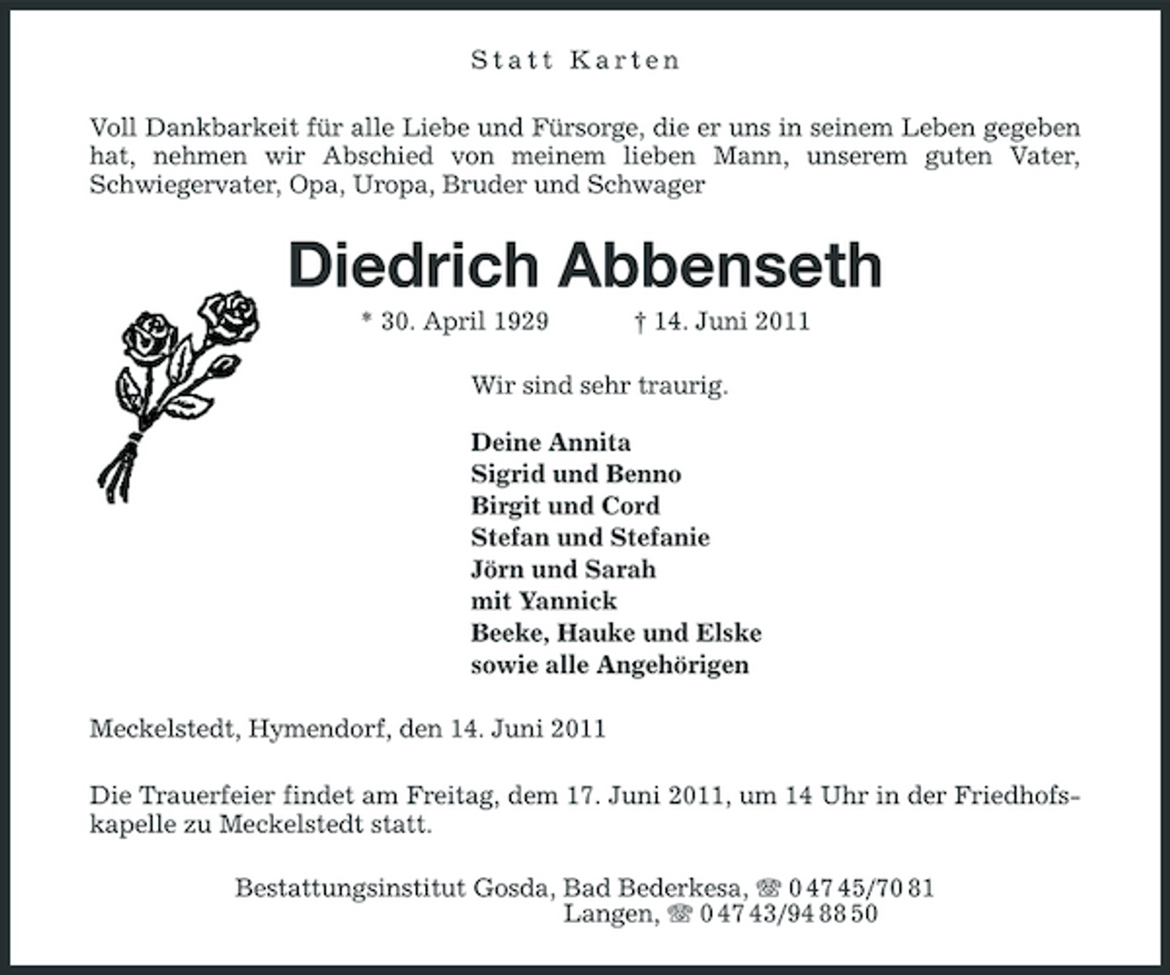 <p>Statt Karten Voll Dankbarkeit für alle Liebe und Fürsorge, die er uns in seinem Leben gegeben hat, nehmen wir Abschied von meinem lieben Mann, unserem guten Vater, Schwiegervater, Opa, Uropa, Bruder und Schwager</p><p>Diedrich Abbenseth<br />* 30. April 1929 † 14. Juni 2011 Wir sind sehr traurig. Deine Annita Sigrid und Benno Birgit und Cord Stefan und Stefanie Jörn und Sarah mit Yannick Beeke, Hauke und Elske sowie alle Angehörigen Meckelstedt, Hymendorf, den 14. Juni 2011 Die Trauerfeier findet am Freitag, dem 17. Juni 2011, um 14 Uhr in der Friedhofskapelle zu Meckelstedt statt. Bestattungsinstitut Gosda, Bad Bederkesa, 0 47 45/70 81 Langen, 0 47 43/94 88 50</p>