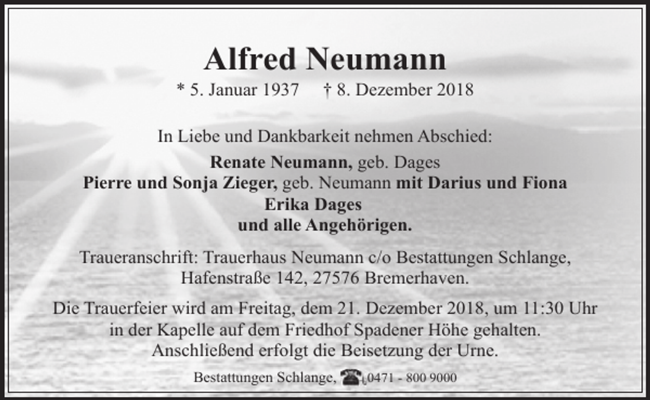 <p>Alfred Neumann</p><p>* 5. Januar 1937</p><p>† 8. Dezember 2018</p><p>In Liebe und Dankbarkeit nehmen Abschied:<br />Renate Neumann, geb. Dages<br />Pierre und Sonja Zieger, geb. Neumann mit Darius und Fiona<br />Erika Dages<br />und alle Angehörigen.<br />Traueranschrift: Trauerhaus Neumann c/o Bestattungen Schlange,<br />Hafenstraße 142, 27576 Bremerhaven.<br />Die Trauerfeier wird am Freitag, dem 21. Dezember 2018, um 11:30 Uhr<br />in der Kapelle auf dem Friedhof Spadener Höhe gehalten.<br />Anschließend erfolgt die Beisetzung der Urne.<br />Bestattungen Schlange,</p><p>0471 - 800 9000</p>