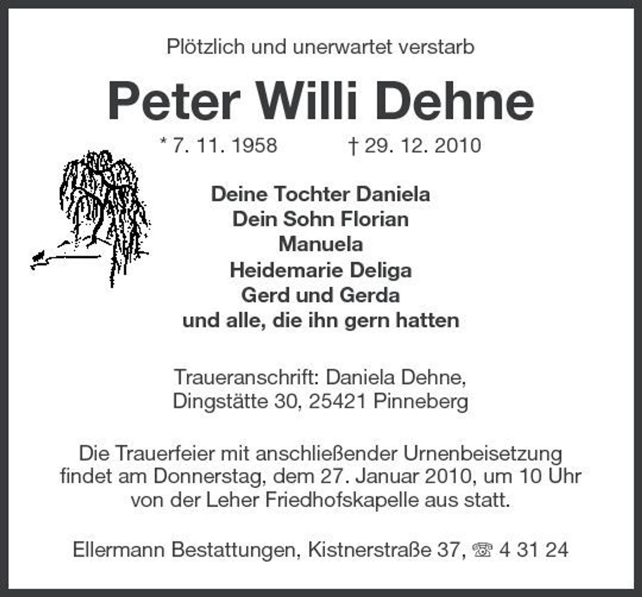 <p>Plötzlich und unerwartet verstarb</p><p>Peter Willi Dehne<br />* 7. 11. 1958 † 29. 12. 2010 Deine Tochter Daniela Dein Sohn Florian Manuela Heidemarie Deliga Gerd und Gerda und alle, die ihn gern hatten Traueranschrift: Daniela Dehne, Dingstätte 30, 25421 Pinneberg Die Trauerfeier mit anschließender Urnenbeisetzung findet am Donnerstag, dem 27. Januar 2010, um 10 Uhr von der Leher Friedhofskapelle aus statt. Ellermann Bestattungen, Kistnerstraße 37, 4 31 24</p>