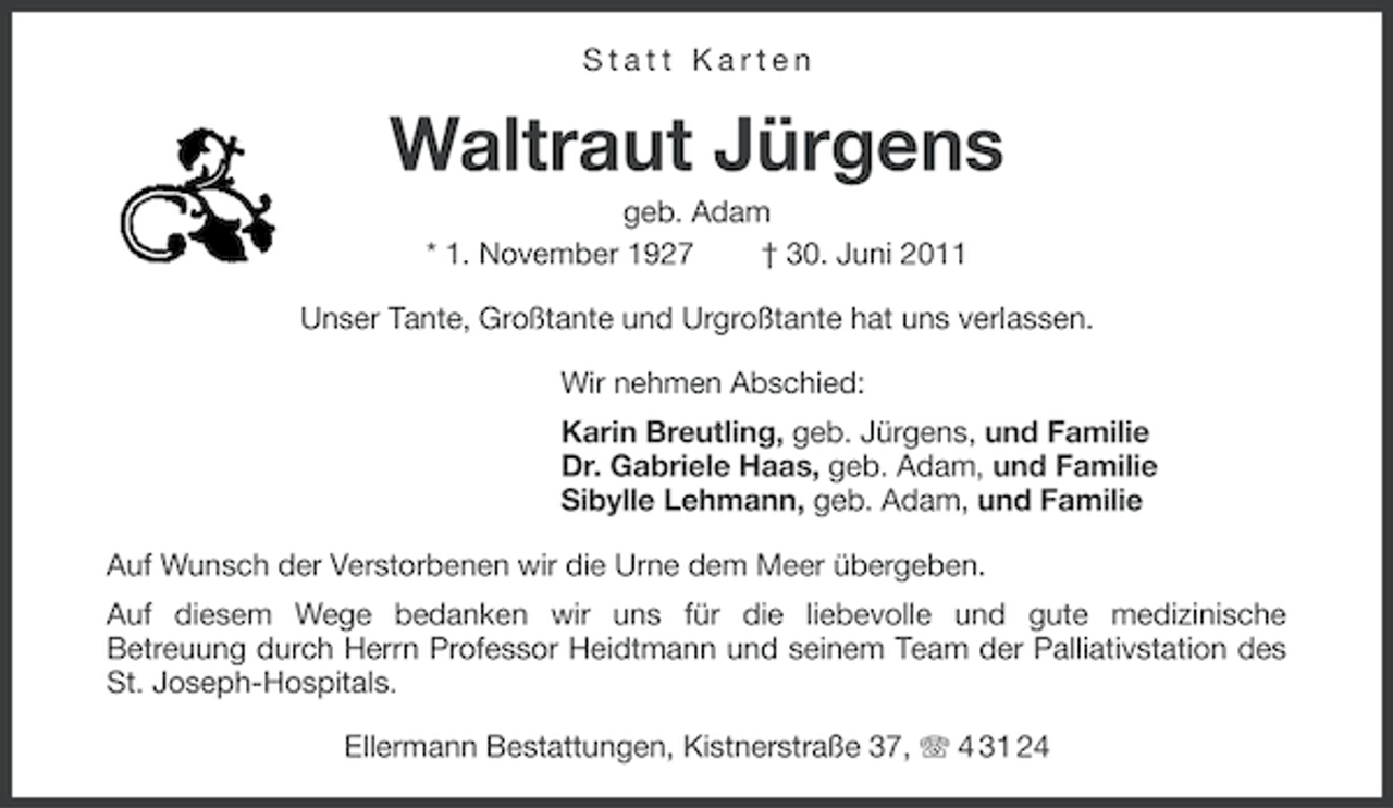 <p>Statt Karten</p><p>Waltraut Jürgens<br />geb. Adam<br />* 1. November 1927<br />† 30. Juni 2011<br />Unser Tante, Großtante und Urgroßtante hat uns verlassen.<br />Wir nehmen Abschied:<br />Karin Breutling, geb. Jürgens, und Familie<br />Dr. Gabriele Haas, geb. Adam, und Familie<br />Sibylle Lehmann, geb. Adam, und Familie<br />Auf Wunsch der Verstorbenen wir die Urne dem Meer übergeben.<br />Auf diesem Wege bedanken wir uns für die liebevolle und gute medizinische<br />Betreuung durch Herrn Professor Heidtmann und seinem Team der Palliativstation des<br />St. Joseph-Hospitals.<br />Ellermann Bestattungen, Kistnerstraße 37, 4 31 24</p>