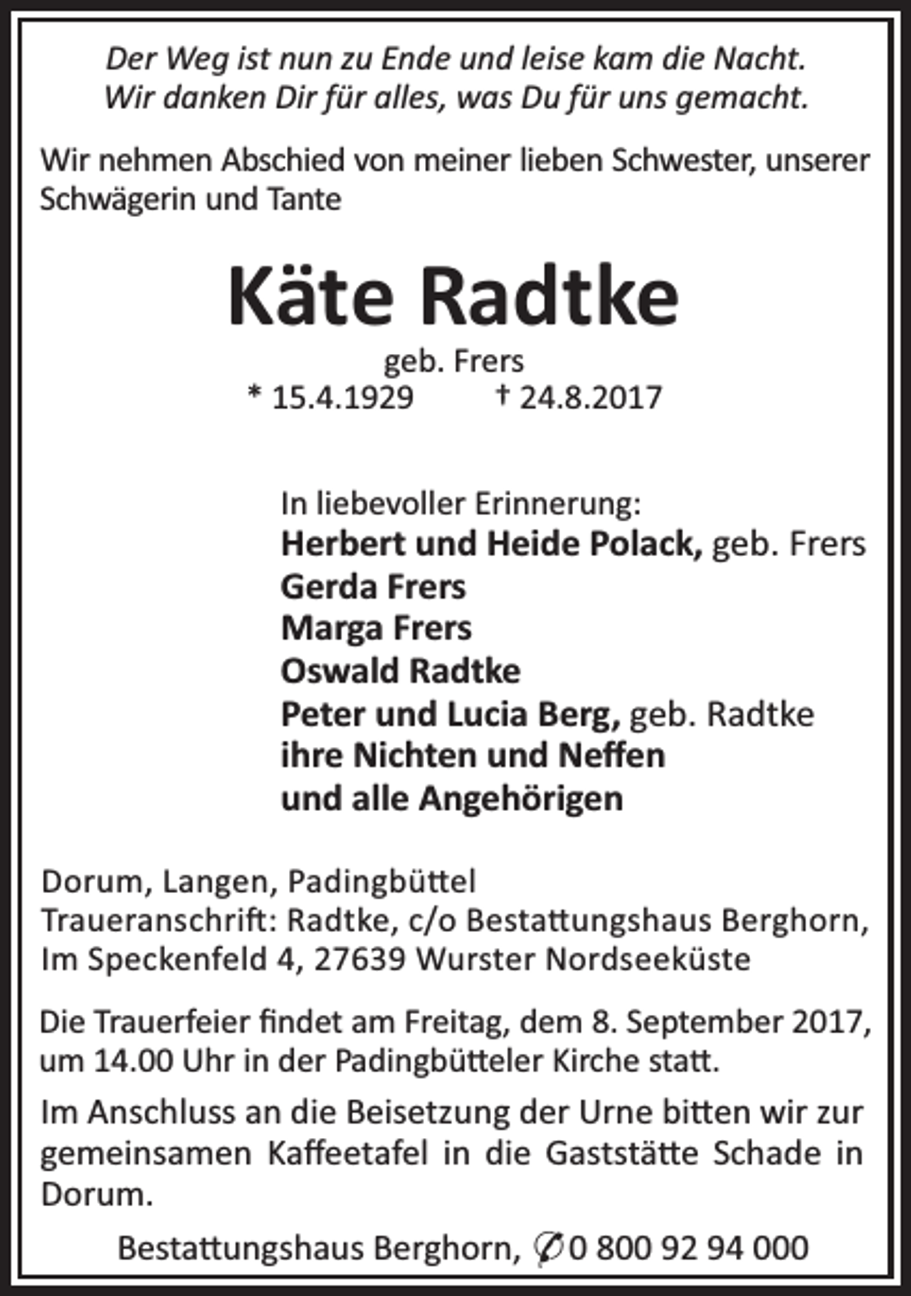 <p>Der Weg ist nun zu Ende und leise kam die Nacht.<br />Wir danken Dir für alles, was Du für uns gemacht.<br />Wir nehmen Abschied von meiner lieben Schwester, unserer<br />Schwägerin und Tante</p><p>Käte Radtke<br />geb. Frers<br />* 15.4.1929<br />† 24.8.2017<br />In liebevoller Erinnerung:</p><p>Herbert und Heide Polack, geb. Frers<br />Gerda Frers<br />Marga Frers<br />Oswald Radtke<br />Peter und Lucia Berg, geb. Radtke<br />ihre Nichten und Neﬀen<br />und alle Angehörigen<br />Dorum, Langen, Padingbü el<br />Traueranschri : Radtke, c/o Besta ungshaus Berghorn,<br />Im Speckenfeld 4, 27639 Wurster Nordseeküste<br />Die Trauerfeier ﬁndet am Freitag, dem 8. September 2017,<br />um 14.00 Uhr in der Padingbü eler Kirche sta .</p><p>Im Anschluss an die Beisetzung der Urne bi en wir zur<br />gemeinsamen Kaﬀeetafel in die Gaststä e Schade in<br />Dorum.<br />Besta ungshaus Berghorn, * 0 800 92 94 000</p>