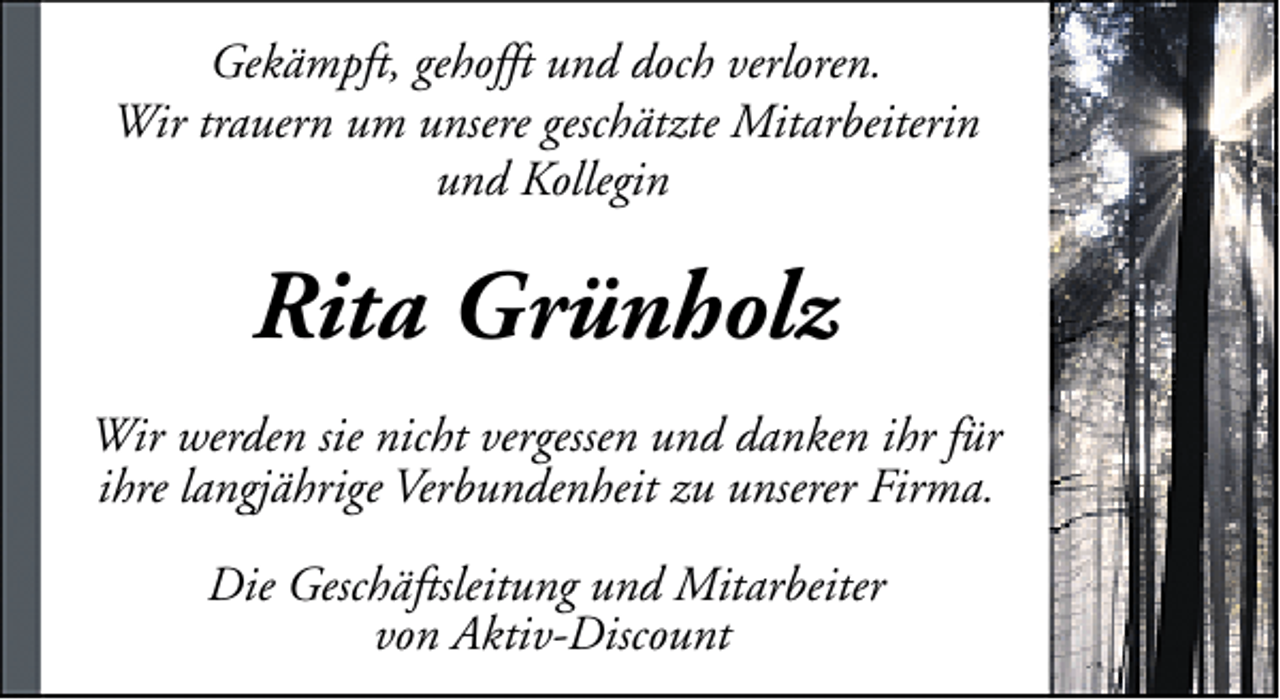<p>Gekämpft, gehofft und doch verloren.<br />Wir trauern um unsere geschätzte Mitarbeiterin<br />und Kollegin</p>
<p>Rita Grünholz<br />Wir werden sie nicht vergessen und danken ihr für<br />ihre langjährige Verbundenheit zu unserer Firma.<br />Die Geschäftsleitung und Mitarbeiter<br />von Aktiv-Discount</p>