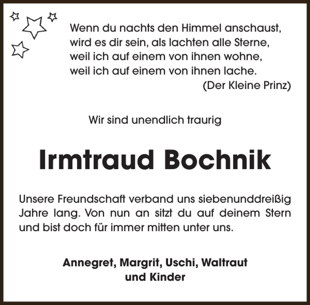 <p>Wenn du nachts den Himmel anschaust,<br />wird es dir sein, als lachten alle Sterne,<br />weil ich auf einem von ihnen wohne,<br />weil ich auf einem von ihnen lache.<br />(Der Kleine Prinz)<br />Wir sind unendlich traurig</p><p>Irmtraud Bochnik<br />Unsere Freundschaft verband uns siebenunddreißig<br />Jahre lang. Von nun an sitzt du auf deinem Stern<br />und bist doch für immer mitten unter uns.<br />Annegret, Margrit, Uschi, Waltraut<br />und Kinder</p>