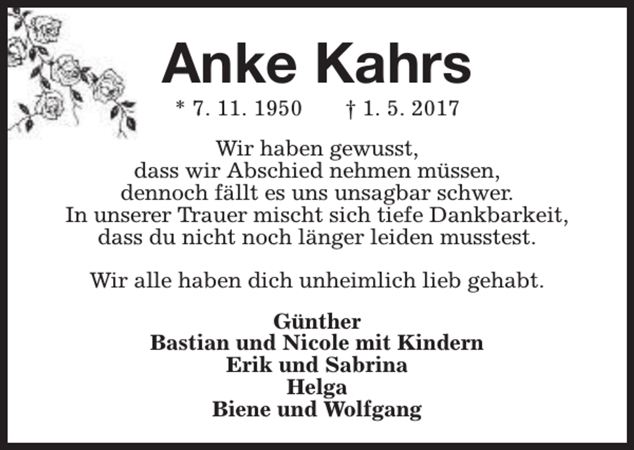 <p>Anke Kahrs<br />* 7. 11. 1950</p><p>† 1. 5. 2017</p><p>Wir haben gewusst,<br />dass wir Abschied nehmen müssen,<br />dennoch fällt es uns unsagbar schwer.<br />In unserer Trauer mischt sich tiefe Dankbarkeit,<br />dass du nicht noch länger leiden musstest.<br />Wir alle haben dich unheimlich lieb gehabt.<br />Günther<br />Bastian und Nicole mit Kindern<br />Erik und Sabrina<br />Helga<br />Biene und Wolfgang</p>