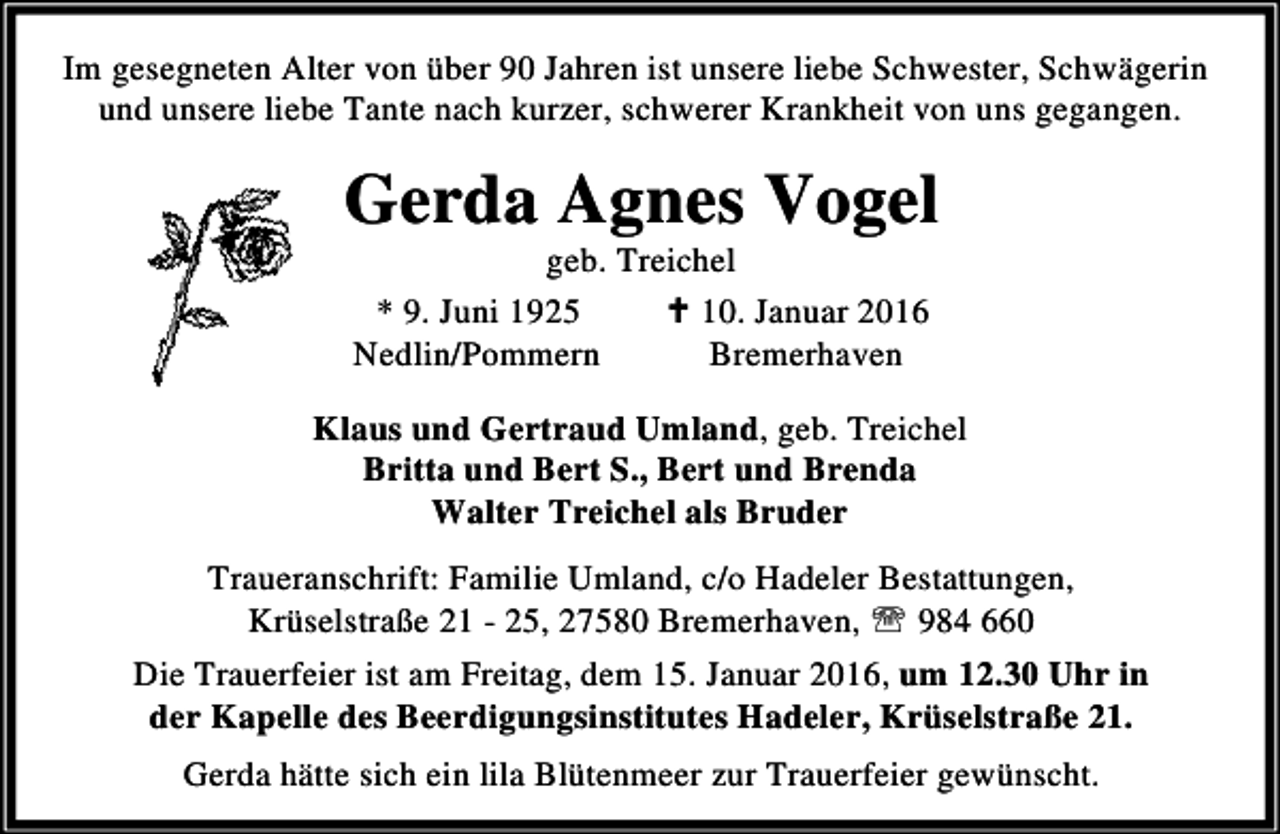 <p>Im gesegneten Alter von über 90 Jahren ist unsere liebe Schwester, Schwägerin<br />und unsere liebe Tante nach kurzer, schwerer Krankheit von uns gegangen.</p><p>Gerda Agnes Vogel<br />geb. Treichel<br />* 9. Juni 1925<br />C 10. Januar 2016<br />Nedlin/Pommern<br />Bremerhaven</p><p>Klaus und Gertraud Umland, geb. Treichel<br />Britta und Bert S., Bert und Brenda<br />Walter Treichel als Bruder<br />Traueranschrift: Familie Umland, c/o Hadeler Bestattungen,<br />Krüselstraße 21 - 25, 27580 Bremerhaven, ℡ 984 660<br />Die Trauerfeier ist am Freitag, dem 15. Januar 2016, um 12.30 Uhr in<br />der Kapelle des Beerdigungsinstitutes Hadeler, Krüselstraße 21.<br />Gerda hätte sich ein lila Blütenmeer zur Trauerfeier gewünscht.</p>