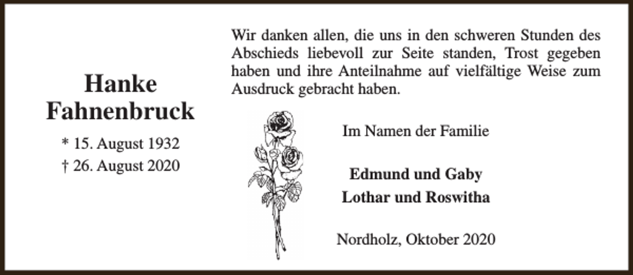 <p>Hanke<br />Fahnenbruck<br />* 15. August 1932<br />† 26. August 2020</p><p>Wir danken allen, die uns in den schweren Stunden des<br />Abschieds liebevoll zur Seite standen, Trost gegeben<br />haben und ihre Anteilnahme auf vielfältige Weise zum<br />Ausdruck gebracht haben.<br />Im Namen der Familie<br />Edmund und Gaby<br />Lothar und Roswitha<br />Nordholz, Oktober 2020</p>