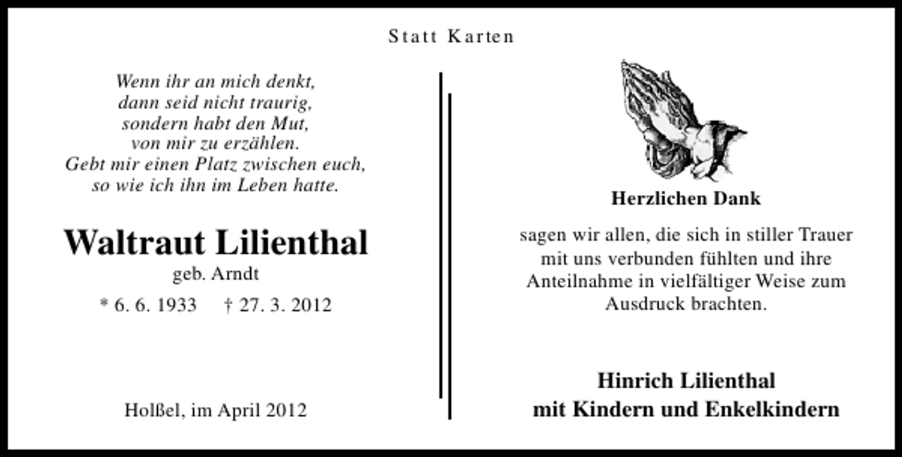 <p>S t a t t K a r te n<br />Wenn ihr an mich denkt,<br />dann seid nicht traurig,<br />sondern habt den Mut,<br />von mir zu erzählen.<br />Gebt mir einen Platz zwischen euch,<br />so wie ich ihn im Leben hatte.</p><p>Waltraut Lilienthal<br />geb. Arndt</p><p>* 6. 6. 1933</p><p>† 27. 3. 2012</p><p>Holßel, im April 2012</p><p>Herzlichen Dank<br />sagen wir allen, die sich in stiller Trauer<br />mit uns verbunden fühlten und ihre<br />Anteilnahme in vielfältiger Weise zum<br />Ausdruck brachten.</p><p>Hinrich Lilienthal<br />mit Kindern und Enkelkindern</p>