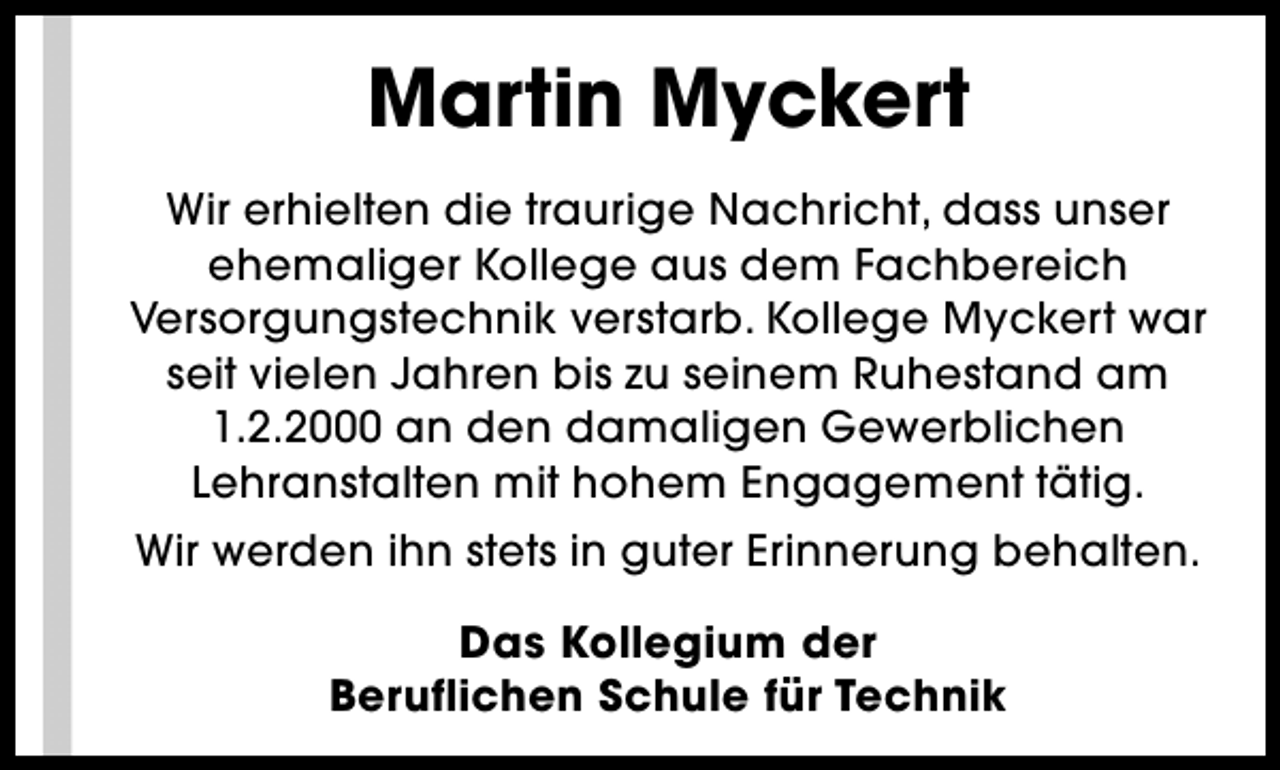 <p>Martin Myckert<br />Wir erhielten die traurige Nachricht, dass unser<br />ehemaliger Kollege aus dem Fachbereich<br />Versorgungstechnik verstarb. Kollege Myckert war<br />seit vielen Jahren bis zu seinem Ruhestand am<br />1.2.2000 an den damaligen Gewerblichen<br />Lehranstalten mit hohem Engagement tätig.<br />Wir werden ihn stets in guter Erinnerung behalten.<br />Das Kollegium der<br />Beruflichen Schule für Technik</p>