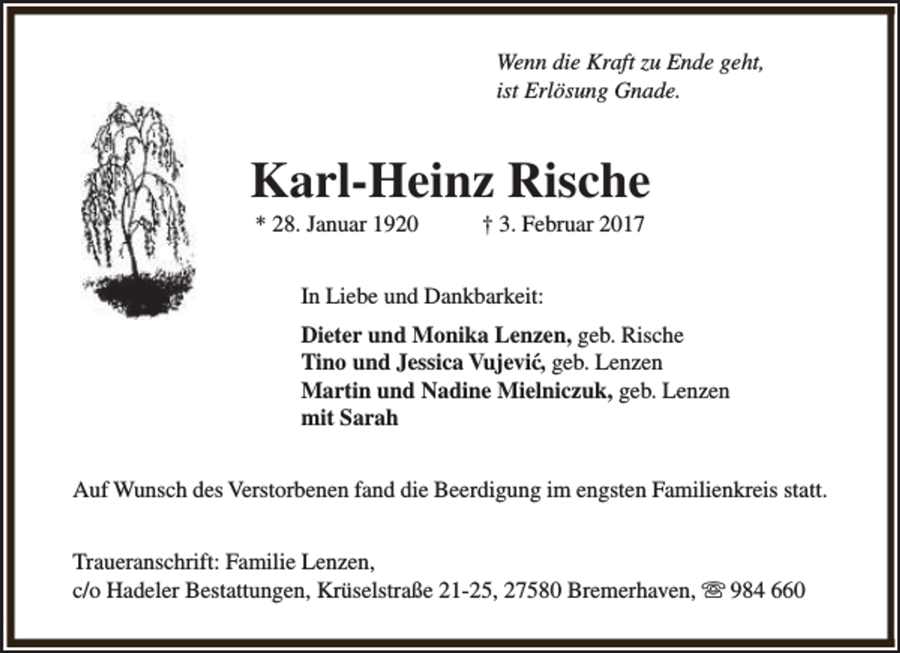 <p>Wenn die Kraft zu Ende geht,<br />ist Erlösung Gnade.</p><p>Karl-Heinz Rische<br />* 28. Januar 1920</p><p>† 3. Februar 2017</p><p>In Liebe und Dankbarkeit:<br />Dieter und Monika Lenzen, geb. Rische<br />Tino und Jessica Vujević, geb. Lenzen<br />Martin und Nadine Mielniczuk, geb. Lenzen<br />mit Sarah<br />Auf Wunsch des Verstorbenen fand die Beerdigung im engsten Familienkreis statt.<br />Traueranschrift: Familie Lenzen,<br />c/o Hadeler Bestattungen, Krüselstraße 21-25, 27580 Bremerhaven, s 984 660</p>