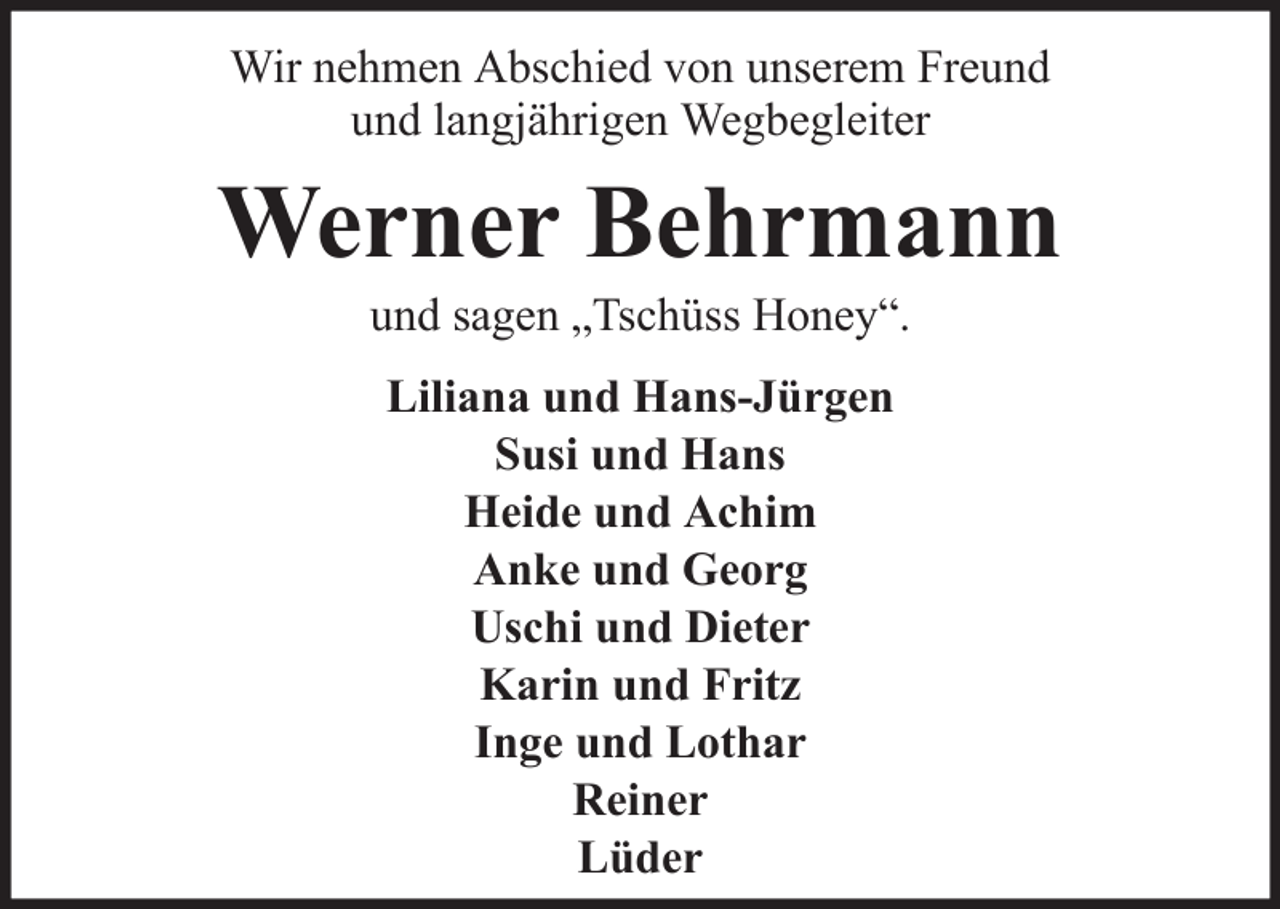 <p>Wir nehmen Abschied von unserem Freund<br />und langjährigen Wegbegleiter</p><p>Werner Behrmann<br />und sagen „Tschüss Honey“.<br />Liliana und Hans-Jürgen<br />Susi und Hans<br />Heide und Achim<br />Anke und Georg<br />Uschi und Dieter<br />Karin und Fritz<br />Inge und Lothar<br />Reiner<br />Lüder</p>