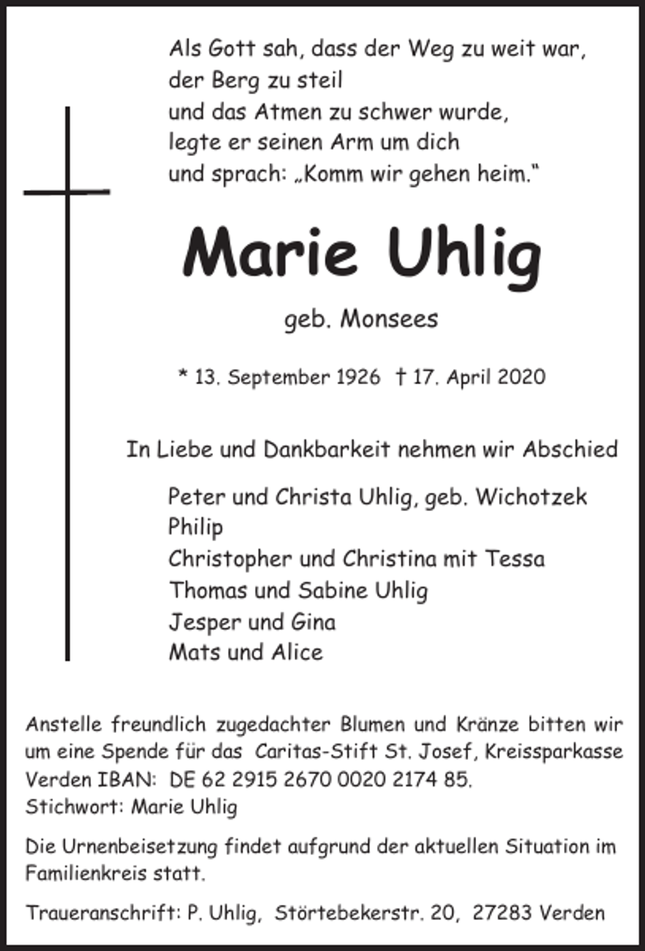 <p>Als Gott sah, dass der Weg zu weit war,<br />der Berg zu steil<br />und das Atmen zu schwer wurde,<br />legte er seinen Arm um dich<br />und sprach: „Komm wir gehen heim.“</p><p>Marie Uhlig<br />geb. Monsees<br />* 13. September 1926 † 17. April 2020</p><p>In Liebe und Dankbarkeit nehmen wir Abschied<br />Peter und Christa Uhlig, geb. Wichotzek<br />Philip<br />Christopher und Christina mit Tessa<br />Thomas und Sabine Uhlig<br />Jesper und Gina<br />Mats und Alice<br />Anstelle freundlich zugedachter Blumen und Kränze bitten wir<br />um eine Spende für das Caritas-Stift St. Josef, Kreissparkasse<br />Verden IBAN: DE 6915 267020 2174 85.<br />Stichwort: Marie Uhlig<br />Die Urnenbeisetzung findet aufgrund der aktuellen Situation im<br />Familienkreis statt.<br />Traueranschrift: P. Uhlig, Störtebekerstr. 20, 27283 Verden</p>