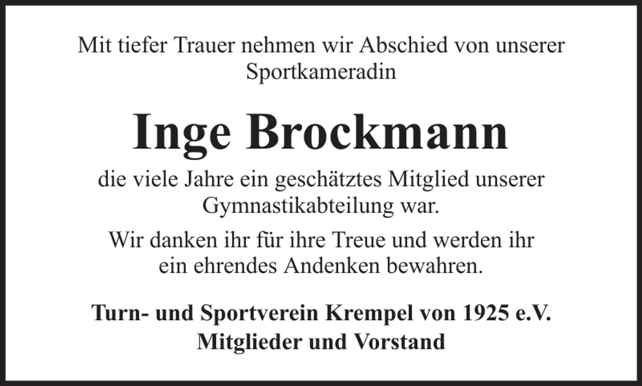 <p>Mit tiefer Trauer nehmen wir Abschied von unserer<br />Sportkameradin</p><p>Inge Brockmann<br />die viele Jahre ein geschätztes Mitglied unserer<br />Gymnastikabteilung war.<br />Wir danken ihr für ihre Treue und werden ihr<br />ein ehrendes Andenken bewahren.<br />Turn- und Sportverein Krempel von 1925 e.V.<br />Mitglieder und Vorstand</p>