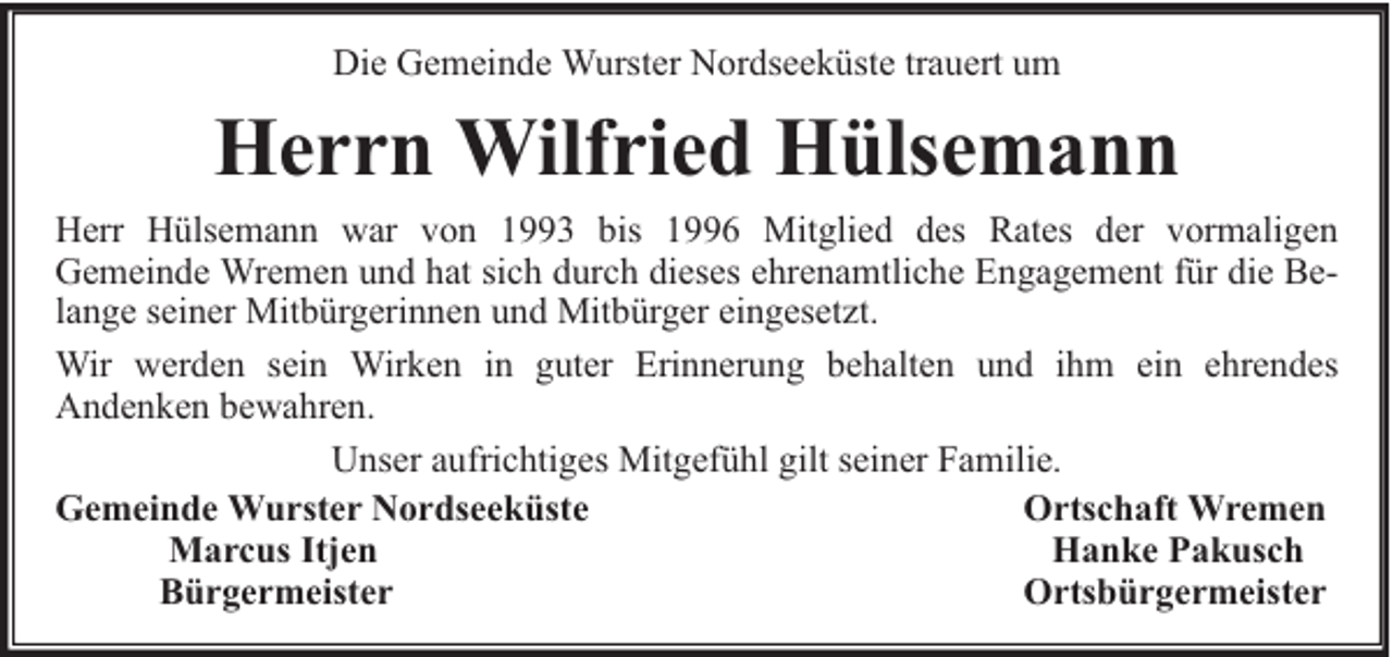 <p>Die Gemeinde Wurster Nordseeküste trauert um</p><p>Herrn Wilfried Hülsemann<br />Herr Hülsemann war von 1993 bis 1996 Mitglied des Rates der vormaligen<br />Gemeinde Wremen und hat sich durch dieses ehrenamtliche Engagement für die Belange seiner Mitbürgerinnen und Mitbürger eingesetzt.<br />Wir werden sein Wirken in guter Erinnerung behalten und ihm ein ehrendes<br />Andenken bewahren.<br />Unser aufrichtiges Mitgefühl gilt seiner Familie.<br />Gemeinde Wurster Nordseeküste<br />Ortschaft Wremen<br />Marcus Itjen<br />Hanke Pakusch<br />Bürgermeister<br />Ortsbürgermeister</p>