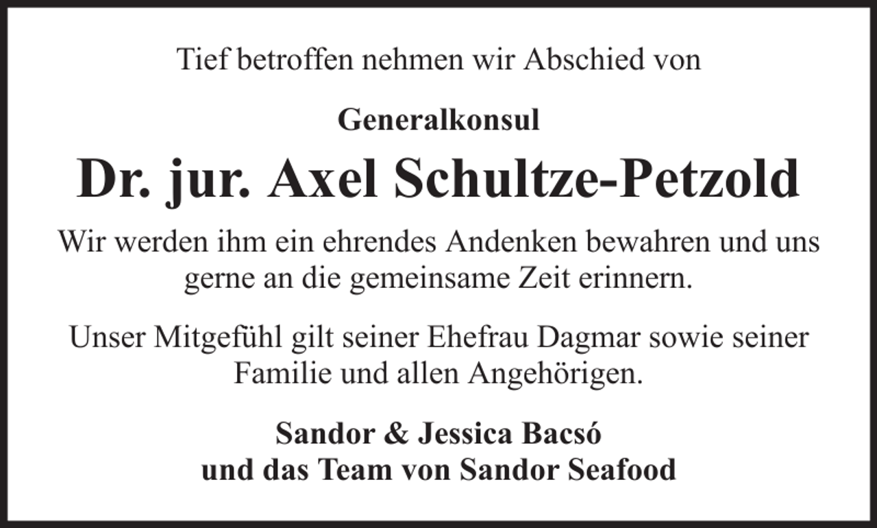 <p>Tief betroffen nehmen wir Abschied von<br />Generalkonsul</p>
<p>Dr. jur. Axel Schultze-Petzold<br />Wir werden ihm ein ehrendes Andenken bewahren und uns<br />gerne an die gemeinsame Zeit erinnern.<br />Unser Mitgefühl gilt seiner Ehefrau Dagmar sowie seiner<br />Familie und allen Angehörigen.<br />Sandor &amp; Jessica Bacsó<br />und das Team von Sandor Seafood</p>