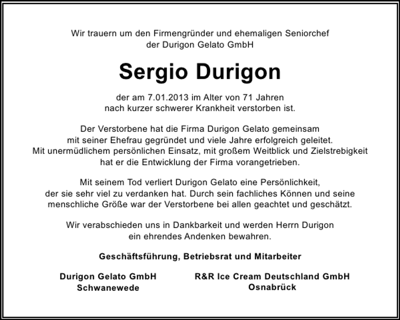 <p>Wir trauern um den Firmengründer und ehemaligen Seniorchef<br />der Durigon Gelato GmbH</p><p>Sergio Durigon<br />der am 7.01.2013 im Alter von 71 Jahren<br />nach kurzer schwerer Krankheit verstorben ist.<br />Der Verstorbene hat die Firma Durigon Gelato gemeinsam<br />mit seiner Ehefrau gegründet und viele Jahre erfolgreich geleitet.<br />Mit unermüdlichem persönlichen Einsatz, mit großem Weitblick und Zielstrebigkeit<br />hat er die Entwicklung der Firma vorangetrieben.<br />Mit seinem Tod verliert Durigon Gelato eine Persönlichkeit,<br />der sie sehr viel zu verdanken hat. Durch sein fachliches Können und seine<br />menschliche Größe war der Verstorbene bei allen geachtet und geschätzt.<br />Wir verabschieden uns in Dankbarkeit und werden Herrn Durigon<br />ein ehrendes Andenken bewahren.<br />Geschäftsführung, Betriebsrat und Mitarbeiter<br />Durigon Gelato GmbH<br />Schwanewede</p><p>R&amp;R Ice Cream Deutschland GmbH<br />Osnabrück</p>